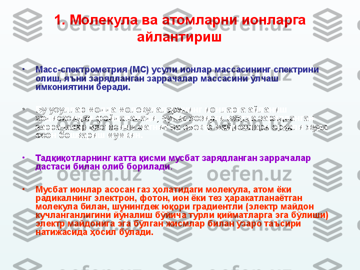 1.  М олекула ва атомларни ионларга 
айлантириш
•
Масс-спектрометрия (МС) усули ионлар массасининг спектрини 
олиш, яъни зарядланган заррачалар массасини ўлчаш 
имкониятини беради. 
•
Бу усуллар модда молекулаларининг ионларга айланиш 
ҳодисасидан фойдаланади, чунки ҳозирги вақтда зарядланган 
заррачалар дастасини магнит ва электр майдонлари орқали жуда 
осон бошқариш мумкин. 
•
Тадқиқотларнинг катта қисми мусбат зарядланган заррачалар 
дастаси билан олиб борилади .
•
Мусбат ионлар асосан газ ҳолатидаги молекула, атом ёки 
радикалнинг электрон, фотон, ион ёки тез ҳаракатланаётган 
молекула билан ,  шунингдек юқори градиентли (электр майдон 
кучланганлигини йўналиш бўйича турли қийматларга эга бўлиши) 
электр майдонига эга бўлган жисмлар билан ўзаро таъсири 
натижасида ҳосил бўлади. 