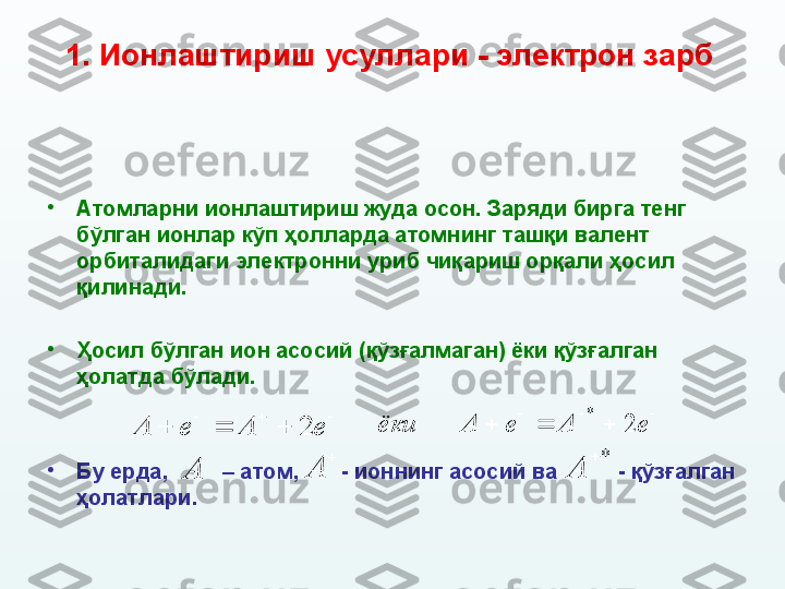 1.  И онлаштириш усуллари  - электрон зарб  
•
Атомларни ионлаштириш жуда осон. Заряди бирга тенг 
бўлган ионлар кўп ҳолларда атомнинг ташқи валент 
орбиталидаги электронни уриб чиқариш орқали  ҳосил 
қилин ади. 
•
Ҳосил бўлган ион асосий (қўзғалмаган) ёки қўзғалган 
ҳолатда бўлади.
•
Бу ерда,           – атом,         - ионнинг асосий ва            - қўзғалган 
ҳолатлари.			
			e	A	e	A	2 
 eAeAёки 2*	
*		
A	
	
A	A 