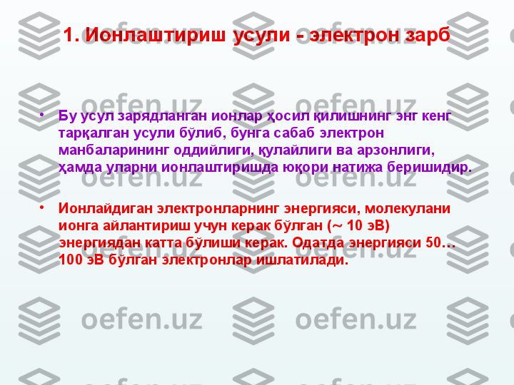 1.  Ионлаштириш усули - электрон зарб
•
Бу усул зарядланган ионлар ҳосил қилишнинг энг кенг 
тарқалган усули бўлиб ,  бунга сабаб электрон 
манбаларининг оддийлиги, қулайлиги ва арзонлиги ,  
ҳамда уларни ионлаштиришда юқори натижа беришидир. 
•
Ионлайдиган электронларнинг энергияси ,  молекулани 
ионга айлантириш учун керак бўлган (   10 эВ) 
энергиядан катта бўлиши керак. Одатда энергияси 50…
100 эВ бўлган электронлар ишлатилади.   