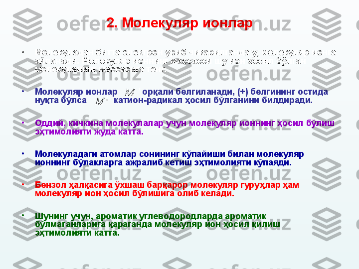 2.  Молекуляр ионлар
•
Молекуладан битта электрон уриб чиқарилганда у, молекуляр ионга 
айланади.  Молекуляр ионнинг массасси шу ион ҳосил бўлган 
молекуланинг массасига тенг.  
•
Молекуляр ионлар            орқали белгиланади, (+) белгининг остида 
нуқта бўлса             катион-радикал ҳосил бўлганини билдиради. 
•
О ддий, кичкина молекулалар учун  м олекуляр ионнинг ҳосил бўлиш 
эҳтимолияти жуда катта. 
•
Молекуладаги атомлар сонининг кўпайиши билан молекуляр 
ионнинг б ў лакларга ажралиб кетиш эҳтимолияти кўпаяди. 
•
Бензол ҳалқасига ўхшаш барқарор молекуляр гуру ҳ лар ҳам 
молекуляр ион ҳосил бўлишига олиб келади. 
•
Шунинг учун, ароматик углеводородларда ароматик 
бўлмаганларига қараганда молекуляр ион ҳосил қилиш 
эҳтимолияти катта.   
M	M 