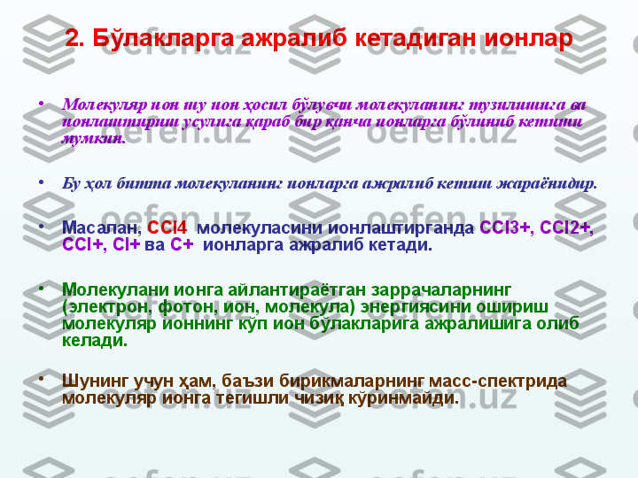 2.  Бўлакларга ажралиб кетадиган ионлар
•
Молекуляр ион шу ион ҳосил бўлувчи молекуланинг тузилишига ва 
ионлаштириш усулига қараб бир қанча ионларга бўлиниб кетиши 
мумкин. 
•
Бу ҳол битта молекуланинг ионларга ажралиб кетиш жараёнидир.  
•
Масалан,  CCl 4   молекуласини ионлаштирганда  CCl 3+,  CCl 2+, 
CCl +,  Cl +  ва  C +   ионларга ажралиб кетади. 
•
Молекулани ионга айлантираётган заррачаларнинг 
(электрон, фотон, ион, молекула) энергиясини ошириш 
молекуляр ионнинг кўп ион бўлакларига ажралишига олиб 
келади. 
•
Шунинг учун ҳам, баъзи бирикмаларнинг масс-спектрида 
молекуляр ионга тегишли чизиқ кўринмайди. 