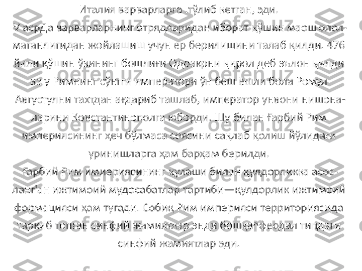 Италия варварларга .тўлиб кетган, эди. 
V асрДа варварларнинг отрядларидан иборат қўшин маош олол-
маганлигидан жойлашиш учун ер берилишини талаб қилди. 476 
йили қўшин ўзининг бошлиғи Одоакрни қирол деб эълон қилди 
ва у Римнинг сўнгги императори ўн беш ёшли бола Ромул 
Августулни тахтдан ағдариб ташлаб, император унвони нишона-
ларини Константинополга юборди. Шу билан Ғарбий Рим 
империясининг ҳеч бўлмаса соясини сақлаб қолиш йўлидаги 
уринишларга ҳам барҳам берилди. 
Ғарбий Рим имиериясининг қулаши билан қулдорликка асос-
ланг'ан ижтимоий мудосабатлар тартиби—қулдорлик ижтимоий 
формацияси ҳам тугади. Собиқ Рим империяси территориясида 
таркиб топган синфий жамиятлар энди бошқа^феодал типдаги 
синфий жамиятлар эди.  