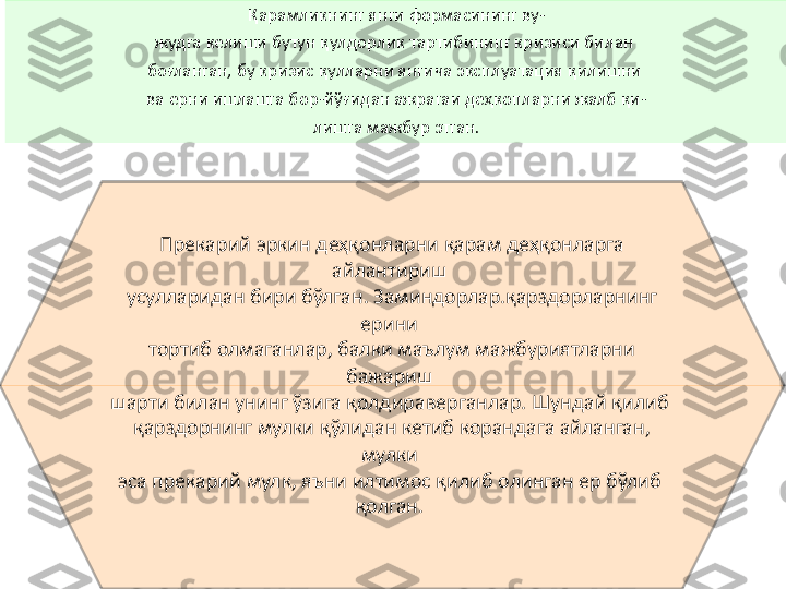 Қарамликнинг янги формасининг ву-
жудга келиши бутун қулдорлик тартибинипг кризиси билан 
боғланган, бу кризис қулларни янгича эксплуатация қилишни 
ва ерни ишлашга бор-йўғидан ажрагаи деҳқопларни жалб қи-
лишга мажбур этган.
Прекарий эркин деҳқонларни қарам деҳқонларга 
айлантириш 
усулларидан бири бўлган. Заминдорлар.қарздорларнинг 
ерини 
тортиб олмаганлар, балки маълум мажбуриятларни 
бажариш 
шарти билан унинг ўзига қолдираверганлар. Шундай қилиб 
қарздорнинг мулки қўлидан кетиб корандага айланган, 
мулки 
эса прекарий мулк, яъни илтимос қилиб олинган ер бўлиб 
қолган.  