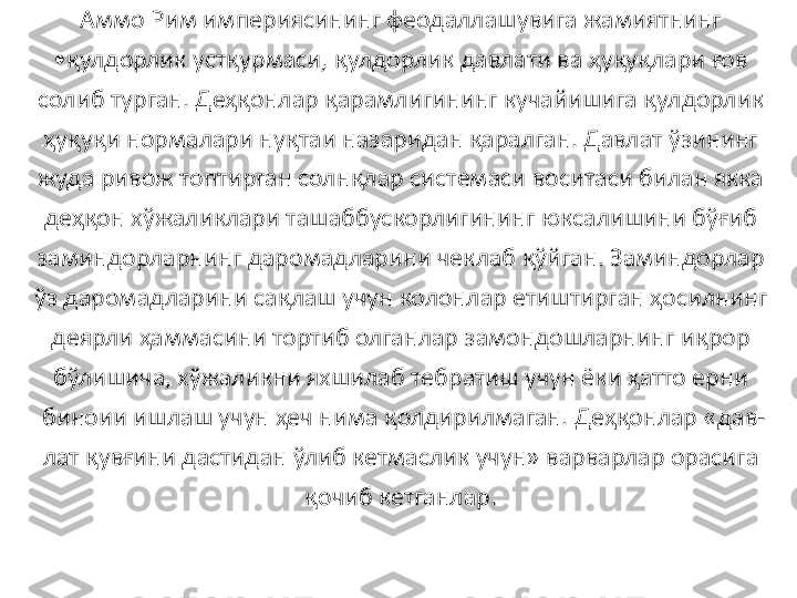 Аммо Рим империясининг феодаллашувига жамиятнинг 
• қулдорлик устқурмаси, қулдорлик давлати ва ҳуқуқлари ғов 
солиб турган. Деҳқонлар қарамлигининг кучайишига қулдорлик 
ҳуқуқи нормалари нуқтаи назаридан қаралган. Давлат ўзининг 
жуда ривож топтирган солнқлар системаси воситаси билан якка 
деҳқон хўжаликлари ташаббускорлигининг юксалишини бўғиб 
заминдорларнинг даромадларини чеклаб қўйган. Заминдорлар 
ўз даромадларини сақлаш учун колонлар етиштирган ҳосилнинг 
деярли ҳаммасини тортиб олганлар замондошларнинг иқрор 
бўлишича, хўжаликни яхшилаб тебратиш учун ёки ҳатто ерни 
биноии ишлаш учун ҳеч нима қолдирилмаган. Деҳқонлар «дав-
лат қувғини дастидан ўлиб кетмаслик учун» варварлар орасига 
қочиб кетганлар.  