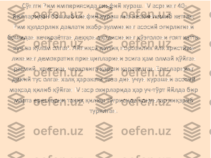 Сўнгги Рим империясида синфий кураш. IV асрнинг 40-
йилларидан бошлаб синфий кураш яна кескинлашиб кетган. 
Рим қулдорлик давлати жабр-зулмининг асосий оғирлигини 
бошидан кечираётган деҳқон аҳолисининг қўзғолони ғоят катта. 
куч ва кўлам олган. Айниқса қаттиқ норозилик илк христиан-
ликнинг демократик принципларини эсига ҳам олмай қўйган 
расмий. христиан черковига қарши қаратилган.Ересларнинг 
диний тус олган халқ ҳаракати тоза дин учун курашни асосий 
мақсад қилиб қўйган IV :аср охирларида ҳар уч-тўрт ййлда бир 
марта ересларни тақиқ қилиш тўғрисида қонунлар чиқзриб 
турилган.  