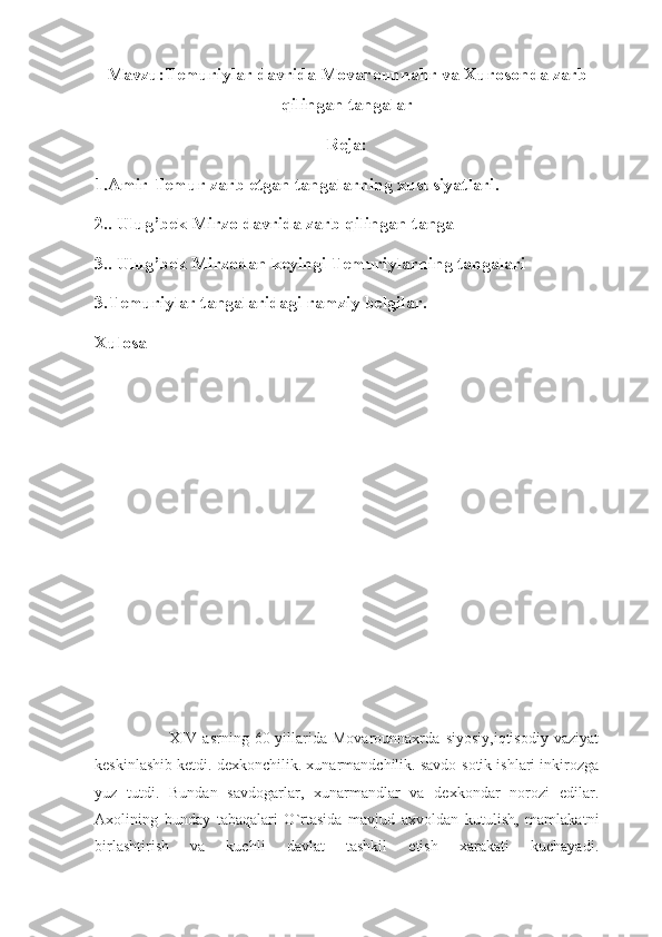 Mavzu:Temuriylar davrida Movarounnahr va Xurosonda zarb
qilingan tangalar
Reja:
1.Amir Temur zarb etgan tangalarning xususiyatlari.
2.. Ulug’bek Mirzo davrida zarb qilingan tanga 
3.. Ulug’bek Mirzodan keyingi Temuriylarning tangalari
3.Temuriylar tangalaridagi ramziy belgilar. 
Xulosa
                          XIV   asrning   60-yillarida   Movarounnaxrda   siyosiy,iqtisodiy   vaziyat
keskinlashib ketdi. dexkonchilik. xunarmandchilik. savdo-sotik ishlari inkirozga
yuz   tutdi.   Bundan   savdogarlar,   xunarmandlar   va   dexkondar   norozi   edilar.
Axolining   bunday   tabaqalari   O`rtasida   mavjud   axvoldan   kutulish,   mamlakatni
birlashtirish   va   kuchli   davlat   tashkil   etish   xarakati   kuchayadi. 