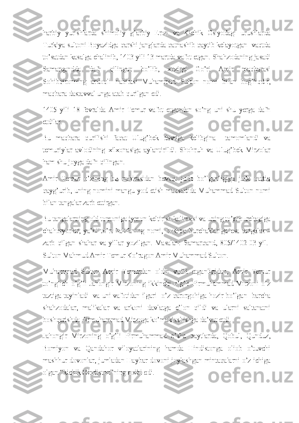 harbiy   yurishlarda   shimoliy   g’arbiy   Eron   va   Kichik   Osiyodagi   urushlarda
Turkiya sultoni Boyazidga qarshi janglarda qatnashib qaytib kelayotgan  vaqtda
to’satdan kasalga chalinib, 1403 yili 13 martda vafot etgan. Shahzodaning jasadi
Samarqandda   dafn   qilingan   bo’lib,   xozirgi   Go’ri   Amir   maqbarasi
Sohibqironning   ardoqli   nabirasi   Muhammad   Sulton   nomi   bilan   bog’liqdir,
maqbara dastavval unga atab qurilgan edi.
1405   yili   18   fevralda   Amir   Temur   vafot   etgandan   so’ng   uni   shu   yerga   dafn
etdilar. 
Bu   maqbara   qurilishi   faqat   Ulug’bek   davriga   kelibgina     tamomlandi   va
temuriylar   avlodining   xilxonasiga   aylantirildi.   Shohruh   va   Ulug’bek   Mirzolar
ham shu joyga dafn qilingan.
Amir   Temur   o’zining   bu   nabirasidan   bevaqt   judo   bo’lganligiga   juda   qattiq
qayg’urib,   uning   nomini   mangu   yod  etish   maqsadida   Muhammad   Sulton   nomi
bilan tangalar zarb ettirgan.
Bu tangalarning old tomoniga iymon keltirish kalimasi va uning to’rt burchagiga
chahoryorlar,   ya’ni   to’rt   halifaning   nomi,   boshqa   burchaklariga   esa   tangalarni
zarb   qilgan   shahar   va   yillar   yozilgan.   Masalan:   Samarqand,   805/1402-03   yil.-
Sulton Mahmud Amir Temur Ko’ragon Amir Muhammad Sulton.
Muhammad   Sulton   Amir   Temurdan   oldin   vafot   etganligidan,   Amir   Temur
to’ng’ich   o’g’li   Jahongir   Mirzoning   ikkinchi   o’g’li   Pirmuhammad   Mirzoni   o’z
taztiga tayinladi   va uni vafotidan ilgari   o’z qarorgohiga hozir bo’lgan   barcha
shahzodalar,   malikalar   va   arkoni   davlatga   e’lon   qildi   va   ularni   saltanatni
boshqarishda Pirmuhammad Mirzoga ko’maklashishga da’vat etdi.
Jahongir   Mirzoning   o’g’li   Pirmuhammad   o’sha   paytlarda,   Qobul,   Qunduz,
Bomiyon   va   Qandahor   viloyatlarining   hamda   Hindistonga   oliob   o’tuvchi
mashhur dovonlar, jumladan Haybar dovoni joylashgan mintaqalarni o’z ichiga
olgan “kichik Hindiston”ning noibi edi. 