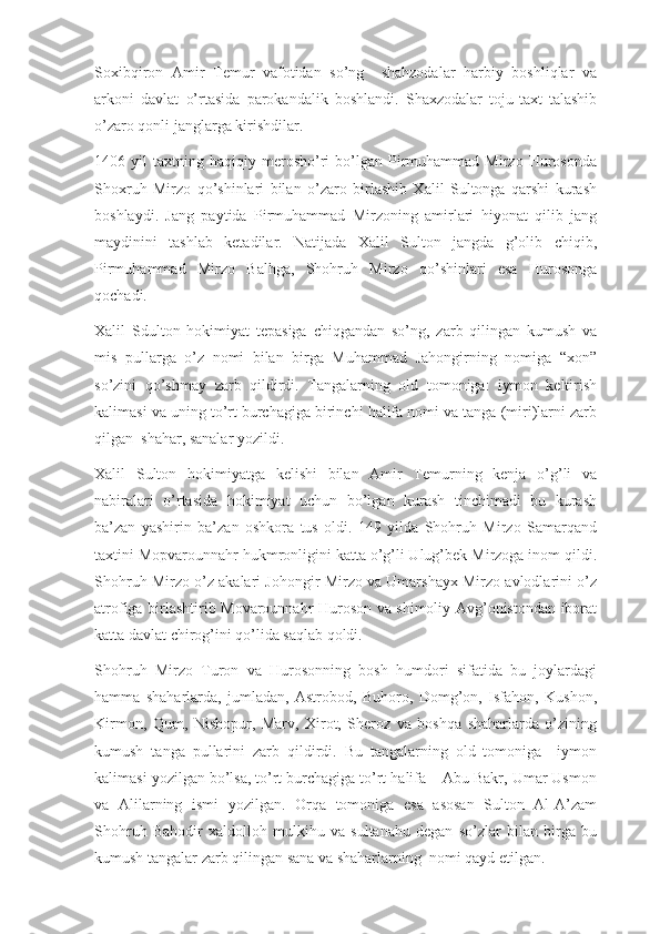 Soxibqiron   Amir   Temur   vafotidan   so’ng     shahzodalar   harbiy   boshliqlar   va
arkoni   davlat   o’rtasida   parokandalik   boshlandi.   Shaxzodalar   toju-taxt   talashib
o’zaro qonli janglarga kirishdilar.
1406  yil   taxtning  haqiqiy   merosho’ri   bo’lgan  Pirmuhammad  Mirzo   Hurosonda
Shoxruh   Mirzo   qo’shinlari   bilan   o’zaro   birlashib   Xalil   Sultonga   qarshi   kurash
boshlaydi.   Jang   paytida   Pirmuhammad   Mirzoning   amirlari   hiyonat   qilib   jang
maydinini   tashlab   ketadilar.   Natijada   Xalil   Sulton   jangda   g’olib   chiqib,
Pirmuhammad   Mirzo   Balhga,   Shohruh   Mirzo   qo’shinlari   esa   Hurosonga
qochadi. 
Xalil   Sdulton   hokimiyat   tepasiga   chiqgandan   so’ng,   zarb   qilingan   kumush   va
mis   pullarga   o’z   nomi   bilan   birga   Muhammad   Jahongirning   nomiga   “xon”
so’zini   qo’shmay   zarb   qildirdi.   Tangalarning   old   tomoniga:   iymon   keltirish
kalimasi va uning to’rt burchagiga birinchi halifa nomi va tanga (miri)larni zarb
qilgan  shahar, sanalar yozildi. 
Xalil   Sulton   hokimiyatga   kelishi   bilan   Amir   Temurning   kenja   o’g’li   va
nabiralari   o’rtasida   hokimiyat   uchun   bo’lgan   kurash   tinchimadi   bu   kurash
ba’zan   yashirin   ba’zan   oshkora   tus   oldi.   149   yilda   Shohruh   Mirzo   Samarqand
taxtini Mopvarounnahr hukmronligini katta o’g’li Ulug’bek Mirzoga inom qildi.
Shohruh Mirzo o’z akalari Johongir Mirzo va Umarshayx Mirzo avlodlarini o’z
atrofiga birlashtirib Movarounnahr Huroson va shimoliy Avg’onistondan iborat
katta davlat chirog’ini qo’lida saqlab qoldi. 
Shohruh   Mirzo   Turon   va   Hurosonning   bosh   humdori   sifatida   bu   joylardagi
hamma   shaharlarda,   jumladan,   Astrobod,   Buhoro,   Domg’on,   Isfahon,   Kushon,
Kirmon,   Qum,   Nishopur,   Marv,   Xirot,   Sheroz   va   boshqa   shaharlarda   o’zining
kumush   tanga   pullarini   zarb   qildirdi.   Bu   tangalarning   old   tomoniga     iymon
kalimasi yozilgan bo’lsa, to’rt burchagiga to’rt halifa – Abu Bakr, Umar Usmon
va   Alilarning   ismi   yozilgan.   Orqa   tomoniga   esa   asosan   Sulton   Al-A’zam
Shohruh   Bahodir   xaldolloh   mulkihu   va   sultanahu   degan   so’zlar   bilan   birga   bu
kumush tangalar zarb qilingan sana va shaharlarning  nomi qayd etilgan. 