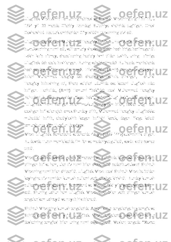 Ulug’bek Mirzo Amir Temurning nabirasi va Shohruh Mirzoning o’g’li bo’lib, u
1394   yil   22   martda   G’arbiy   Erondagi   Sultoniya   shahrida   tug’ilgan.   Onasi
Gavharshod  oqa turk amirlaridan G’iyosiddin Tarxonning qizi edi.
Ulug’bekning asl ismi Muhammad Tarag’ay bo’lib, bu nom Amir Temur padari
buzrukvorining nomi edi, xali temuriy shaxzodalardan hech biriga berilmagandi.
Lekin   ko’p   o’tmay,   chaqaloqning   haqiqiy   ismi   tildan   tushib,   uning     o’rniga
Ulug’bek   deb   atala   boshlangan.   Buning   sababi   nimada?   Bu   haqda   manbalarda
hech qanday ma’lumot uchramaydi.   Fikrimizcha, (Amir) Temur xuzurida yosh
bolani   Muhammad   Tarag’ay   deb   chaqirishga   istihola   qilishgan,   -   chunki
Tarag’ay   bobosining   oti,   Sharq   xalqlari   udumida   esa   kattani   ulug’lash   odat
bo’lgan.   Harholda,   (Amir)   Temurni   “bek”deb   otasi   Muhammad   Tarag’ay
Bahodirni   hurmat   yuzasidan   “kata   bek”,   ya’ni   “ulug’   bek”,   deb   atashgan.
“Ulug’bek”   nomi   berilgan   bolani   mazkur   ramziy   ism   bilan,   beklar   ulug’i   deb
atashgan   bo’lsalar   ajab   emas.Shunday   qilib,   Muhammad   Tarag’ay   Ulug’bekka
mubaddal   bo’lib,   abadiylashib   ketgan   bo’lishi   kerak,   degan   fikrga   keladi
temurshunos olim Turg’un Fayziyev. 
Mirzo   Ulug’bek   Samarqand   saltanatida   40   yil   (1409-1449)kukmronlik   qilgan.
Bu davrda Turon mamlakatida ilm fan va madaniyat gulladi, savdo-sotiq ravnaq
topdi. 
Mirzo Ulug’bek davrida  garchi Samarqand va Buhoroda kuymush tangalar zarb
qilingan bo’lsa ham, ular o’z nomi bilan emas, balki padaribuzrukvori Shohruh
Mirzoning nomi bilan chiqarildi. Ulug’bek Mirzo otasi Shohruh Mirzo bafotidan
keyingina o’z nomidan kumush pullarni zarb qilishga kirishdi.  Bunday kumush
pullarni   zarb   qilish   ishlari   Samarqand   va   Xirotda   ikki   yilu   yetti   oygina   davom
etdi.   Shuning   uchun   ham   Ulug’bek   Mirzo   nomi   bilan   zarb   qilingan   kumush
tangalar kam uchraydi va noyob hisoblanadi.
Shohruh Mirzoning kumush tangalarida  Amir Temur  tangalariga hos tamg’a va
Sohibqironning   nomi   yo’q.   Ulug’bek   Mirzo   tangalarida   esa   Amir   Temur
davlatining   tamg’asi   bilan   uning   nomi   esga   olinadi.   Maslan:   tangada   “Xazrat 