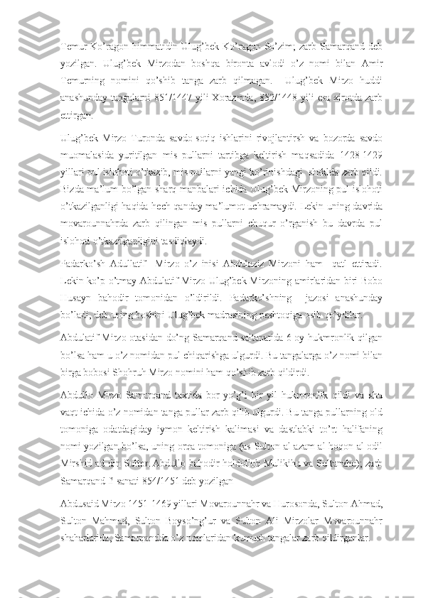 Temur  Ko’ragon himmatidin  Ulug’bek  Ko’ragon  So’zim;   zarb  Samarqand deb
yozilgan.   Ulug’bek   Mirzodan   boshqa   bironta   avlodi   o’z   nomi   bilan   Amir
Temurning   nomini   qo’shib   tanga   zarb   qilmagan.     Ulug’bek   Mirzo   huddi
anashunday  tangalarni   851/1447 yili  Xorazmda,  852/1448 yili   esa  xirotda  zarb
ettirgan.
Ulug’bek   Mirzo   Turonda   savdo-sotiq   ishlarini   rivojlantirsh   va   bozorda   savdo
muomalasida   yuritilgan   mis   pullarni   tartibga   keltirish   maqsadida   1428-1429
yillari pul islohoti o’tkazib, mis pullarni yangi ko’rinishdagi  shaklda zarb qildi.
Bizda ma’lum bo’lgan sharq manbalari ichida Ulug’bek Mirzoning pul islohoti
o’tkazilganligi haqida hech qanday ma’lumot uchramaydi. Lekin uning davrida
movarounnahrda   zarb   qilingan   mis   pullarni   chuqur   o’rganish   bu   davrda   pul
islohoti o’tkazilganligini tasdiqlaydi.
Padarko’sh   Adullatif     Mirzo   o’z   inisi   Abdulaziz   Mirzoni   ham     qatl   ettiradi.
Lekin ko’p o’tmay Abdulatif Mirzo Ulug’bek Mirzoning amirlaridan biri Bobo
Husayn   bahodir   tomonidan   o’ldirildi.   Padarko’shning     jazosi   anashunday
bo’ladi, deb uning boshini Ulug’bek madrasining peshtoqiga osib qo’ydilar.
Abdulatif Mirzo otasidan do’ng Samarqand saltanatida 6 oy hukmronlik qilgan
bo’lsa ham u o’z nomidan pul chiqarishga ulgurdi. Bu tangalarga o’z nomi bilan
birga bobosi Shohruh Mirzo nomini ham qo’shib zarb qildirdi.
Abdullo   Mirzo   Samarqand   taxtida   bor-yo’g’i   bir   yil   hukmronlik   qildi   va   shu
vaqt ichida o’z nomidan tanga pullar zarb qilib ulgurdi. Bu tanga pullarning old
tomoniga   odatdagiday   iymon   keltirish   kalimasi   va   dastlabki   to’rt   halifaning
nomi yozilgan bo’lsa, uning orqa tomoniga (as-Sulton al-azam al-hoqon al-odil
Mirshid ad-din Sulton Abdullo bahodir holdolloh Mulikihu va Sultanahu); zarb
Samarqand fi sanati 854/1451 deb yozilgan
Abdusaid Mirzo 1451-1469 yillari Movarounnahr va Hurosonda, Sulton Ahmad,
Sulton   Mahmud,   Sulton   Boyso’ng’ur   va   Sulton   Ali   Mirzolar   Movarounnahr
shaharlarida, Samarqandda o’z nomlaridan kumush tangalar zarb qildirganlar. 