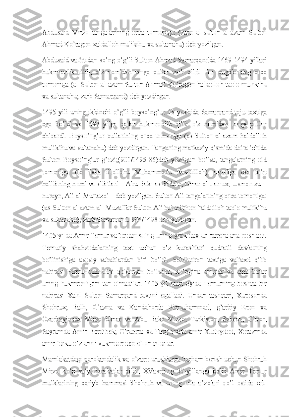 Abdusaid   Mirzo   tangalarining   orqa   tomoniga:   (zarb   al-sulton   al-azam   Sulton
Ahmad Ko’ragon xaldalloh mulikihu va sultanahu) deb yozilgan.
Abdusaid vafotidan so’ng o’g’li Sulton Ahmad Samarqandda 1469-1494 yillari
hukmronlik   qilib,   o’z   nomidan   tanga   pullar   zarb   qildi.   Bu   tangalarning   orqa
tomoniga (al-Sulton al-azam Sulton Ahmad Ko’ragon haldolloh taolo mulikihu
va sultanahu; zarb Samarqand) deb yozdirgan.
1495 yili  uning ikkinchi  o’g’li  boyso’ng’ur  18 yoshida Samarqand toju taxtiga
ega   bo’ldi   va   1497   yilga   qadar   hukmronlik   qilib   o’z   nomidan   tanga   pullar
chiqardi.   Boyso’ng’ur   pullarining   orqa   tomoniga   (as-Sulton   al-azam   haldolloh
mulikihu va sultanahu) deb yozdirgan. Tanganing markaziy qismida doira ichida
Sulton   Boyso’ng’ur   g’ozi;(901/1495-86)deb   yozilgan   bo’lsa,   tangalarning   old
tomoniga:   (la   ilaha   illollohu   Muhammadu   Rasulilloh),   atrofiga   esa   to’rt
halifaning nomi va sifatlari – Abu Bakr as-Siddiq, Umar al-Farrux, Usmon zun-
nurayn, Ali al-Murtazoi – deb yozilgan. Sulton Ali tangalarining orqa tomoniga:
(as-Sulton al-azam al- Muzaffar Sulton Ali bahodirhon haldolloh taolo mulikihu
va sultanahu); zarb Samarqand. 904/1498 deb yozilgan.
1405 yilda Amir Temur vafotidan so’ng uning yirik davlati parchalana boshladi.
Temuriy   shahzodalarning   taxt   uchun   o’z   kurashlari   qudratli   davlatning
bo’linishiga   asosiy   sabablardan   biri   bo’ldi.   Sohibqiron   taxtiga   valiaxd   qilib
nabirasi   Pirmuhammadni   qoldirgan   bo’lsada,   ko’pgina   amirlar   va   amaldorlar
uning  hukmronligini   tan  olmadilar.  1405  yil  mart   oyida  Temurning  boshqa   bir
nabirasi   Xalil   Sulton   Samarqand   taxtini   egalladi.   Undan   tashqari,   Xurosonda
Shohrux;   Balh,   G’azna   va   Kandahorda   Pirmuhammad;   g’arbiy   Eron   va
Ozarbayjonda   Mirzo   Umar   va   Abu   Bakr   Mirzo;   Turkiston,   Sabron,   O’tror,
Sayramda   Amir  Berdibek;  O’ratepa  va  Farg’onada   amir  Xudoydod,  Xorazmda
amir Idiku o’zlarini xukmdor deb e’lon qildilar.
Mamlakatdagi parokandalik va o’zaro urushlarga barham berish uchun Shohruh
Mirzo   ko’p   sa’yi-harakatlar   qildi,   XVasrning   20-yillariga   kelib   Amir   Temur
mulklarining   qariyb   hammasi   Shohruh   va   uning   oila   a’zolari   qo’l   ostida   edi. 