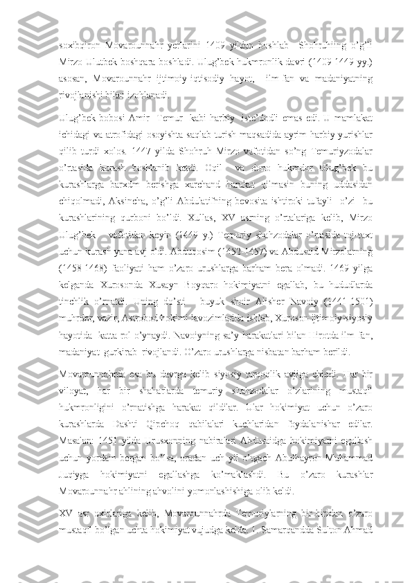 soxibqiron   Movarounnahr   yerlarini   1409   yildan   boshlab     Shohruhiing   o’g’li
Mirzo Ulutbek boshqara boshladi. Ulug’bek hukmronlik davri (1409-1449 yy.)
asosan,   Movarounnahr   ijtimoiy-iqtisodiy   hayot,     ilm-fan   va   madaniyatning
rivojlanishi bilan izohlanadi.
Ulug’bek   bobosi   Amir     Temur     kabi   harbiy     iste’dodli   emas   edi.   U   mamlakat
ichidagi va atrofidagi osoyishta saqlab turish maqsadida ayrim harbiy yurishlar
qilib   turdi   xolos.   1447   yilda   Shohruh   Mirzo   vafotidan   so’ng   Temuriyzodalar
o’rtasida   kurash   boshlanib   ketdi.   Oqil     va   dono   hukmdor   Ulug’bek   bu
kurashlarga   barxdm   berishga   xarchand   harakat   qilmasin   buning   uddasidan
chiqolmadi,   Aksincha,   o’g’li   Abdulatifning   bevosita   ishtiroki   tufayli     o’zi     bu
kurashlarining   qurboni   bo’ldi.   Xullas,   XV   asrning   o’rtalariga   kelib,   Mirzo
Ulug’bek       vafotidan   keyin   (1449   y.)   Temuriy   shahzodalar   o’rtasida   toj-taxt
uchun kurash yana avj oldi. Abduqosim (1452-1457) va Abdusaid Mirzolarning
(1458-1468)   faoliyati   ham   o’zaro   urushlarga   barham   bera   olmadi.   1469   yilga
kelganda   Xurosonda   Xusayn   Boyqaro   hokimiyatni   egallab,   bu   hududlarda
tinchlik   o’rnatdi.   Uning   do’sti   -   buyuk   shoir   Alisher   Navoiy   (1441-1501)
muhrdor, vazir, Astrobod hokimi lavozimlarida ishlab, Xuroson ijtimoiy-siyosiy
hayotida   katta rol o’ynaydi. Navoiyning sa’y-harakatlari bilan Hirotda ilm-fan,
madaniyat  gurkirab  rivojlandi. O’zaro urushlarga nisbatan barham berildi.
Movarounnahrda   esa   bu   davrga   kelib   siyosiy   tarqoqlik   avjiga   chiqdi.   Har   bir
viloyat,   har   bir   shaharlarda   temuriy   shahzodalar   o’zlarining   mustaqil
hukmronligini   o’rnatishga   harakat   qildilar.   Ular   hokimiyat   uchun   o’zaro
kurashlarda   Dashti   Qipchoq   qabilalari   kuchlaridan   foydalanishar   edilar.
Masalan:   1451   yilda   Urusxonning   nabiralari   Abdusaidga   hokimiyatni   egallash
uchun   yordam   bergan   bo’lsa,   oradan   uch   yil   o’tgach   Abulhayron   Muhammad
Juqiyga   hokimiyatni   egallashga   ko’maklashdi.   Bu   o’zaro   kurashlar
Movarounnahr ahlining ahvolini yomonlashishiga olib keldi.
XV   asr   oxirlariga   kelib,   Movarounnahrda   Temuriylarning   bir-biridan   o’zaro
mustaqil bo’lgan uchta hokimiyat vujudga kelda. 1. Samarqandda Sulton Ahmad 