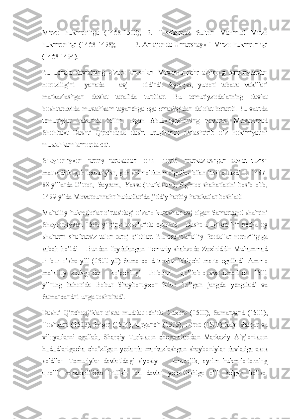 Mirzo   hukmroiliga   (1468-1503);   2.   Toshkentda   Sulton   Mahmud   Mirzo
hukmronligi  (1468-1498);                3. Andijonda Umarshayx I Mirzo hukmronligi
(1468-1494). 
Bu   uchala   davlatning   o’zaro   urushlari   Movarounnahr   ahlining   temuriylardan
noroziligini     yanada       avj       oldirdi.   Ayniqsa,   yuqori   tabaqa   vakillari
markazlashgan   davlat   tarafida   turdilar.   Bu   temuriyzodalarning   davlat
boshqaruvida mustahkam tayanchga ega emasligidan dalolat berardi. Bu vaqtda
temuriylar   huzurida   ta’lim   olgan   Abulxayrxonning   nevarasi   Muxammad
Shohbaxt   Dashti   Qipchoqda   dasht   urug’larini   birlashtirib   o’z   hokimiyatini
mustahkamlamoqda edi. 
Shayboniyxon   harbiy   harakatlar     olib     borib     markazlashgan   davlat   tuzish
maqsadida goh temuriylar, goh shimoldan mo’gullar bilan ittifoq tuzdi. U 1487-
88 yillarda O’tror,  Sayram,  Yassa (Turkiston), Sig’noq shaharlarini bosib olib,
1499 yilda Movarounnahr hududlarida jiddiy harbiy harakatlar boshladi. 
Mahalliy hukmdorlar o’rtasidagi o’zaro kurashlar avj olgan Samarqand shahrini
Shayboniyxon   1500   yilning   boshlarida   egalladi.     Dasht   ulug’lari   bir   necha   oy
shaharni   shafqatsiz   talon-taroj   qildilar.   Bu   esa   mahalliy   feodallar   noroziligiga
sabab  bo’ldi.     Bundan  foydalangan  Temuriy shahzoda   Zaxiriddin Muhammad
Bobur   o’sha   yili   (1500   yil)   Samarqand   taxtini   ikkinchi   marta   egalladi.   Ammo
mahalliy   zodagonlar     ko’pchiligi     Boburni     qo’llab-quvvatlamadilar.   1501
yilning   bahorida   Bobur   Shayboniyxon   bilan   bo’lgan   jangda   yengiladi   va
Samarqandni unga toshpiradi.
Dashti   Qipchoqliklar   qisqa   muddat   ichida   Buxoro   (1500),   Samarqand   (1501),
Toshkent   (1503),   Hisor   (1504),   Urganch   (1505),   Hirot   (1507)   kabi   shahar   va
viloyatlarni   egallab,   Sharqiy   Turkiston   chegaralaridan   Markaziy   Afg’oniston
hududlarigacha   cho’zilgan   yerlarda   markazlashgan   shayboniylar   davlatiga   asos
soldilar.   Temuriylar   davlatidagi   siyosiy         tarqoqlik,   ayrim   hukmdorlarning
ajralib   mustaqillikka   intilishi   bu   davlat   yemirilishiga   olib   kelgan   bo’lsa, 