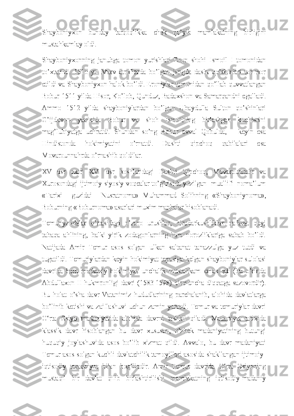 Shayboniyxon   bunday   tarqoqlikka   chek   qo’yib   mamlakatning   birligini
mustahkamlay oldi.
Shayboniyxonning   janubga   tomon   yurishlari   Eron   shohi   Ismoil   I   tomonidan
to’xtatildi.   1510   yil   Marv   atroflarda   bo’lgan   jangda   dasht   qo’shinlari   tor-mor
etildi va Shayboniyxon halok bo’ldi. Eroniylar tomonidan qo’llab-quvvatlangan
Bobur 1511 yilda Hisor, Ko’lob, Qunduz, Badaxshon va Samarqandni egalladi.
Ammo   1512   yilda   shayboniylardan   bo’lgan   Ubaydulla   Sulton   qo’shinlari
G’ijduvon   yaqinida   Bobur   va   shoh   Ismoilning   birlashgan   kuchlarini
mag’lubiyatga   uchratdi.   Shundan   so’ng   Bobur   avval   Qobulda,       keyin   esa
Hindistonda   hokimiyatini   o’rnatdi.   Dashti   qipchoq   qabilalari   esa
Movarounnahrda o’rnashib qoldilar.
XV   asr   oxiri   XVI   asr   boshlaridagi   Dashti   Qipchoq,   Movarounnahr   va
Xurosondagi ijtimoiy-siyosiy voqealar to’g’risida yozilgan   muallifi   noma’lum
«Tarixi     guzidai     Nusratnoma»   Muhammad   Solihning   «Shayboniynoma»,
Boburning «Boburnoma» asarlari muxim manbalar hisoblanadi.
Temuriyzodalar   o’rtasidagi   o’zaro   urushlar,   birodarkushliklar   nafaqat   quyi
tabaqa   ahlining,   balki   yirik   zodagonlarning   ham   norozliklariga   sabab   bo’ldi.
Natijada   Amir   Temur   asos   solgan   ulkan   saltanat   tanazzulga   yuz   tutdi   va
tugatildi. Temuriylardan keyin hokimiyat tepasiga  kelgan shayboniylar  sulolasi
davrida   ham   markaziy   hokimiyat   unchalik   mustahkam   emas   edi   (bu   o’rinda
Abdullaxon II  hukmronligi   davri   (1583-1598)  birmuncha diqqatga  sazovordir).
Bu   holat   o’sha   davr   Vatanimiz   hududlarining   parchalanib,   alohida   davlatlarga
bo’linib ketishi  va zaiflashuvi  uchun zamin yaratdi. Temur va temuriylar  davri
O‘rta   Osiyo   madaniyatida   alohida   davrni   tashkil   qiladi.   Madaniyat   tarixida
klassik   davr   hisoblangan   bu   davr   xususan,   o‘zbek   madaniyatining   butungi
huquqiy   joylashuvida   asos   bo‘lib   xizmat   qildi.   Avvalo,   bu   davr   madaniyati
Temur asos solgan kuchli davlatchilik tamoyillari asosida shakllangan ijtimoiy-
iqtisodiy   taraqqiyot   bilan   bog‘liqdir.   Amir   Temur   davrida   O‘rta   Osiyoning
mustaqil   bir   davlat   qilib   birlashtirilishi   mamlakatning   iqtisodiy-madaniy 