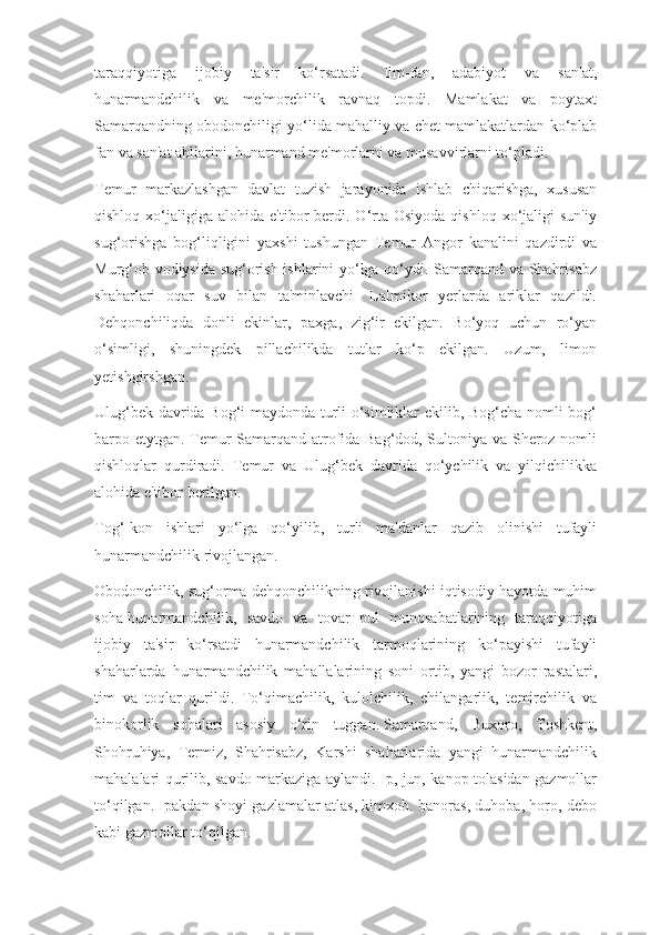 taraqqiyotiga   ijobiy   ta'sir   ko‘rsatadi.   Ilm-fan,   adabiyot   va   san'at,
hunarmandchilik   va   me'morchilik   ravnaq   topdi.   Mamlakat   va   poytaxt
Samarqandning obodonchiligi yo‘lida mahalliy va chet mamlakatlardan ko‘plab
fan va san'at ahllarini, hunarmand me'morlarni va musavvirlarni to‘pladi.
Temur   markazlashgan   davlat   tuzish   jarayonida   ishlab   chiqarishga,   xususan
qishloq  xo‘jaligiga  alohida  e'tibor   berdi.  O‘rta  Osiyoda  qishloq   xo‘jaligi  sun'iy
sug‘orishga   bog‘liqligini   yaxshi   tushungan   Temur   Angor   kanalini   qazdirdi   va
Murg‘ob vodiysida sug‘orish ishlarini yo‘lga qo‘ydi. Samarqand va Shahrisabz
shaharlari   oqar   suv   bilan   ta'minlavchi-   Lalmikor   yerlarda   ariklar   qazildi.
Dehqonchiliqda   donli   ekinlar,   paxga,   zig‘ir   ekilgan.   Bo‘yoq   uchun   ro‘yan
o‘simligi,   shuningdek   pillachilikda   tutlar   ko‘p   ekilgan.   Uzum,   limon
yetishgirshgan.
Ulug‘bek davrida Bog‘i maydonda turli o‘simliklar ekilib, Bog‘cha nomli bog‘
barpo etytgan. Temur Samarqand atrofida Bag‘dod, Sultoniya va Sheroz nomli
qishloqlar   qurdiradi.   Temur   va   Ulug‘bek   davrida   qo‘ychilik   va   yilqichilikka
alohida e'tibor berilgan.
Tog‘-kon   ishlari   yo‘lga   qo‘yilib,   turli   ma'danlar   qazib   olinishi   tufayli
hunarmandchilik rivojlangan.
Obodonchilik, sug‘orma dehqonchilikning rivojlanishi iqtisodiy hayotda muhim
soha-hunarmandchilik,   savdo   va   tovar   pul   munosabatlarining   taraqqiyotiga
ijobiy   ta'sir   ko‘rsatdi   hunarmandchilik   tarmoqlarining   ko‘payishi   tufayli
shaharlarda   hunarmandchilik   mahallalarining   soni   ortib,   yangi   bozor   rastalari,
tim   va   toqlar   qurildi.   To‘qimachilik,   kulolchilik,   chilangarlik,   temirchilik   va
binokorlik   sohalari   asosiy   o‘rin   tuggan.   Samarqand,   Buxoro,   Toshkent,
Shohruhiya,   Termiz,   Shahrisabz,   Karshi   shaharlarida   yangi   hunarmandchilik
mahalalari qurilib, savdo markaziga aylandi. Ip, jun, kanop tolasidan gazmollar
to‘qilgan. Ipakdan shoyi gazlamalar atlas, kimxob. banoras, duhoba, horo, debo
kabi gazmollar to‘qilgan. 