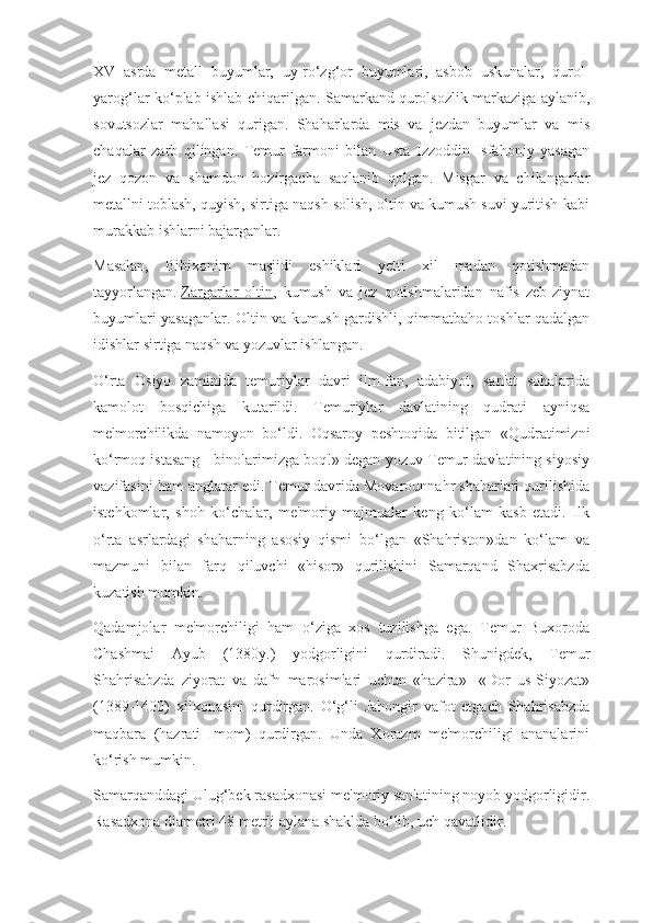 XV   asrda   metall   buyumlar,   uy-ro‘zg‘or   buyumlari,   asbob   uskunalar,   qurol-
yarog‘lar ko‘plab ishlab chiqarilgan. Samarkand   qurolsozlik markaziga aylanib,
sovutsozlar   mahallasi   qurigan.   Shaharlarda   mis   va   jezdan   buyumlar   va   mis
chaqalar   zarb   qilingan.   Temur   farmoni   bilan   Usta   Izzoddin   Isfahoniy   yasagan
jez   qozon   va   shamdon   hozirgacha   saqlanib   qolgan.   Misgar   va   chilangarlar
metallni toblash, quyish, sirtiga naqsh solish, oltin va kumush suvi yuritish kabi
murakkab ishlarni bajarganlar.
Masalan,   Bibixonim   masjidi   eshiklari   yetti   xil   madan   qotishmadan
tayyorlangan.   Zargarlar   oltin ,   kumush   va   jez   qotishmalaridan   nafis   zeb-ziynat
buyumlari yasaganlar. Oltin va kumush gardishli, qimmatbaho toshlar qadalgan
idishlar sirtiga naqsh va yozuvlar ishlangan.
O‘rta   Osiyo   zaminida   temuriylar   davri   ilm-fan,   adabiyot,   san'at   sohalarida
kamolot   bosqichiga   kutarildi.   Temuriylar   davlatining   qudrati   ayniqsa
me'morchilikda   namoyon   bo‘ldi.   Oqsaroy   peshtoqida   bitilgan   «Qudratimizni
ko‘rmoq istasang - binolarimizga boq!» degan yozuv Temur davlatining siyosiy
vazifasini ham anglatar edi. Temur davrida Movarounnahr shaharlari qurilishida
istehkomlar,   shoh   ko‘chalar,   me'moriy   majmualar   keng   ko‘lam   kasb   etadi.   Ilk
o‘rta   asrlardagi   shaharning   asosiy   qismi   bo‘lgan   «Shahriston»dan   ko‘lam   va
mazmuni   bilan   farq   qiluvchi   «hisor»   qurilishini   Samarqand   Shaxrisabzda
kuzatish mumkin.
Qadamjolar   me'morchiligi   ham   o‘ziga   xos   tuzilishga   ega.   Temur   Buxoroda
Chashmai   Ayub   (1380y.)   yodgorligini   qurdiradi.   Shunigdek,   Temur
Shahrisabzda   ziyorat   va   dafn   marosimlari   uchun   «hazira»-   «Dor   us-Siyozat»
(1389-1400)   xilxonasini   qurdirgan.   O‘g‘li   Jahongir   vafot   etgach   Shahrisabzda
maqbara   (hazrati   Imom)   qurdirgan.   Unda   Xorazm   me'morchiligi   ananalarini
ko‘rish mumkin.
Samarqanddagi Ulug‘bek rasadxonasi me'moriy san'atining noyob yodgorligidir.
Rasadxona diametri 48 metrli aylana shaklda bo‘lib, uch qavatlidir. 