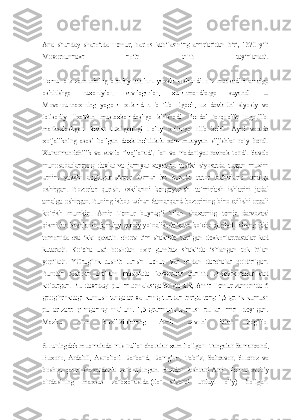 Ana   shunday   sharoitda   Temur,   barlos   kabilasining   amirlaridan   biri,   1370   yili
Movorounnaxr   noibi   qilib   tayinlanadi.
Temur  o`z  zamonining bunday  talabini  yaxshi   tushundi.  o`z  maqsadini   amalga
oshirishga   ruxoniylar,   savdogarlar,   xunarmandlarga   suyandi.   U
Movarounnaxrning   yagona   xukmdori   bo`lib   olgach,   uz   davlatini   siyosiy   va
iqtisodiy   jixatdan   mustaxkamdashga   kirishadi.   Feodal   tarqoqlik   tugatilib:
markazlashgan   davlat   tuzilganligi   ijobiy   xollarga   olib   keldi.   Ayni   vaqtda
xo`jalikning   asosi   bo`lgan   dexkonchilikda   xam   muayyan   siljishlar   ro`y   berdi.
Xunarmandchilik   va   savdo   rivojlanadi,   fan   va   madaniyat   ravnak   topdi.   Savdo
munosabatlarining   davlat   va   jamiyat   xayotida   tashki   siyosatda   tutgan   muxim
urnini   yaxshi   anglagan   Amir   Temur   bu   borada   qator   tadbirlarni   amalga
oshirgan.   Bozorlar   qurish.   eskilarini   kengaytirish.   ta`mirlash   ishlarini   jadal
amalga oshirgan. Buning isboti uchun Samarqand bozorining bino etilishi orqali
ko`rish   mumkin.   Amir   Te mur   buyrug’i   bilan   shaxarniig   temir   darvozasi
qismidan boshlanib. janubiy garbiy yo`nalishda katta ko`cha quriladi. Uning ikki
tomonida   esa   ikki   qavatli.   chorsi   tim   shaklida   qurilgan   dexkonlar.rastalar   kad
kutaradi.   Ko`cha   usti   boshdan   oxir   gumbaz   shaklida   ishlangan   tok   bilan
yopiladi.   YOrug’lik   tushib   turishi   uchun   xar   er-dan   darchalar   qoldirilgan.
Bundan   tashqari   ma`lum   masofada   favvoralar   qurilib.   Omborxonalar   qad
ko`targan.   Bu   davrdagi   pul   muomalasiga   to`xtalsak,   Amir   Temur   zamonida   6
gr.og’irlikdagi   kumush  tangalar  va  uning turtdan biriga teng  1,5  gr.lik kumush
pullar   zarb   qilinganligi   ma`lum.   1,5   grammlik   kumush   pullar   "miri"   deyilgan.
Mazkur   nom   Soxibkironning   Amir   unvoni   bilan   bog’liq.
SHuningdek muomalada mis pullar chaqalar xam bo`lgan. Tangalar Samarqand,
Buxoro,   Ardabil,   Astrobod.   Darband,   Damg’on,   Tabriz,   Sabeavor,   SHeroz   va
boshqa   qator   shaxardarda   zarb   qilingan.   Bundan   tashqari   Amir   Temur   xarbiy
o`rdasining   maxsus   zarbxonasida   (dor   alzarbi   urduyi   oliy)   bo`lgan. 