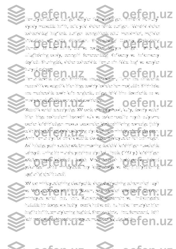 Temuriylar   davrida   qurilgan   saroylar   ikki   xil   bo‘lgan.   Birinchisi-ma'muriy-
siyosiy   maqsadda   bo‘lib,   qal'a   yoki   shahar   ichida   qurilgan.   Ikkinchisi-shahar
tashqarisidagi   bog‘larda   qurilgan   qarorgohlarda   qabul   marosimlari,   majlislar
o‘tkazilgan   va   xordiq   chiqarilgan.   Shahrisabzdagi   Oqsaroy   gumbazining
diametri   22   metr   bo‘lib,   toq   va   ravoqlari   beqiyos   bo‘lgan.   Temur   va
Ulug‘bekning   asosiy,   qarorgohi   Samarqanddagi   Ko‘ksaroy   va   Bo‘stonsaroy
deyiladi.   Shuningdek,   shahar   tashqarisida   Temur   o‘n   ikkita   bog‘   va   saroylar
bunyod etgirgan.
Temur   darvrida   qurilgan   Shirinbeka   opa,   Bibixonim,   Tuman   opa   obidalarida
naqqoshlik va xatgotlik bilan birga tasviriy lavhalar ham mavjuddir. Shirinbeka
opa   maqbarasida   tasvir   ko‘p   ranglarda,   qolgan   ichki   bino   devorlarida   oq   va
moviy rangdagi tabiat manzaralari tasvirlanadi.
Xattotlik   san'ati   taraqqiyotiga   XV   asrda   an'anaviy   nasxi,   kufiy,   devoriy   xatlari
bilan   birga   peshtoqlarni   bezovchi   suls   va   tezkor-nasta'liq   noyob   qulyozma
asarlar   ko‘chiriladigan   maxsus   ustaxonalar   kitobotchilikning   ravnaqiga   ijobiy
ta'sir   ko‘rsatdi.   Tarixiy   shaxslarning   qiyofalari   ham   miniatyuralarda   aks   etgan.
Amir   Temur   qiyofasi   tiriklik   vaqtida   aks   etgan   miniatyuralar   hali   topilmagan.
Asl holatiga yaqin suratlar «Zafarnoma»ning dastlabki ko‘chirilgan nusxalarida
uchraydi.   Uning   bir   muncha   yorqinroq   qiyofasi   Hirotda   (1467   y.)   ko‘chirilgan
«Zafarnoma»da   keltiriladi.   Dastlab   Mirak   Naqqosh   boshlagan   va   Behzod
yakunlagan   ushbu   miniatyurada   boy   kompozitsiya   va   serjilo   bo‘yoqlarning
uyg‘unligi ajralib turadi.
XV  asr   miniatyuralarining   aksariyatida   sharq   she'riyatining  qahramonlari-Layli
va   Majnun,   Xusrav   va   Shirin,   Rustam,   jang   lavhalari   tasvirlanadi.   Umuman
miniatyura   san'ati   Iroq,   Eron,   Xuroson,   Movarounnahr   va   Hindistongacha
hududda  bir  davrga  xos   badiiy-  estetik  hodisa   edi.  Bu  hodisa   Temuriylar  bilan
bog‘liq bo‘lib, temuriylarning Bag‘dod, Sheroz, Tabriz, Hirot, Samarqand, Dehli
kabi markazlarida bir necha miniatyura maktablari vujudga keldi. 