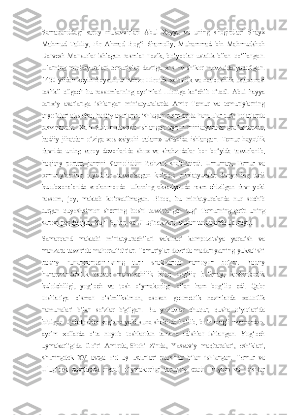 Samaqanddagi   saroy   musavvirlari   Abul   Xayya   va   uning   shogirdlari   Shayx
Mahmud   Taliliy,   Pir   Ahmad   Bog‘i   Shamoliy,   Muhammad   bin   Mahmudshoh
Darvesh   Mansurlar   ishlagan   rasmlar   nozik,   bo‘yoqlar   ustalik   bilan   qo‘llangan.
Ularning   miniatyuralari   temuriylar   dazriga   xos   ov-shikor   mavzuida   yaratilgan.
1420 yildan keyin Boysunqur Mirzo Hirotda xattotlik va naqqoshlik ustaxonasi
tashkil   qilgach   bu   rassomlarning   ayrimlari   Hirotga   ko‘chib   o‘tadi.   Abul   hayya
tarixiy   asarlariga   ishlangan   miniatyuralarda   Amir   Temur   va   temuriylarning
qiyofalari aks etsa, badiiy asarlarga ishlagan rasmlarida ham ular turli holatlarda
tasvirlanadi.   Xalil   Sulton   davrida   ishlangan   ayrim   miniatyuralar   grafik   tarzda,
badiiy   jihatdan   o‘ziga   xos   «siyohi   qalam»   uslubida   ishlangan.   Temur   hayotlik
davrida   uning   saroy   devorlarida   shox   va   shahzodalar   bor   bo‘yida   tasvirlanib,
haqiqiy   portret   janrini   Kamoliddin   Behzod   shakllatirdi.   Umuman,   Temur   va
temuriylarning   qiyofalari   tasvirlangan   ko‘plab   miniatyuralar   dunyoning   turli
kutubxonalarida   saqlanmoqda.   Ularning   aksariyatida   rasm   chizilgan   davr   yoki
rassom,   joy,   maktab   ko‘rsatilmagan.   Biroq,   bu   miniatyuralarda   nur   sochib
turgan   quyoshsimon   sherning   boshi   tasvirlangan   tug‘   Temurning   gerbi-uning
saroyi peshtoqida , Xalil Sulton va Ulug‘bek zarb qilgan tangalarda uchraydi.
Samarqand   maktabi   miniatyurachilari   vakillari   kompozitsiya   yaratish   va
manzara tasvirida mahoratlidirlar. Temuriylar davrida madaniyatning yuksalishi
badiiy   hunarmandchilikning   turli   shakllarida   namoyon   bo‘ldi.   Badiiy
hunarmandchilik   asosan   me'morchilik   bilan   bog‘liq   bo‘lmay,   koshinkorlik
kulolchiligi,   yog‘och   va   tosh   o‘ymakorligi   bilan   ham   bog‘liq   edi.   Qabr
toshlariga   qisman   o‘simliksimon,   asosan   geometrik   nazmlarda   xattotlik
namunalari   bilan   so‘zlar   bigilgan.   Bu   yozuvlar   chuqur,   qusha   o‘yiqlarida
bitilgan. Qabrtoshlar sag‘ana yoki suna shaklida bo‘lib, bo‘z rangli marmardan,
ayrim   xollarda   o‘ta   noyob   toshlardan   tantana   idishlar   ishlangan.   Yog‘och
uymakarligida   Go‘ri   Amirda,   Shohi   Zinda,   Yassaviy   maqbaralari,   eshiklari,
shuningdek   XV   asrga   oid   uy   ustunlari   naqshlar   bilan   ishlangan.   Temur   va
Ulug‘bek   davrlarida   metall   o‘ymakorligi   taraqqiy   etadi.   Buyum   va   idishlar 