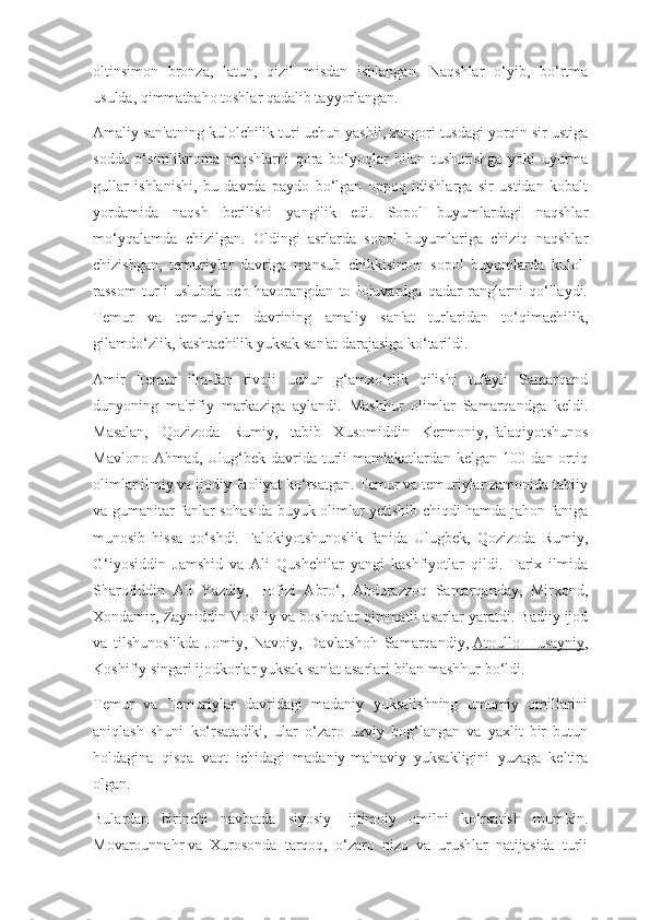 oltinsimon   bronza,   latun,   qizil   misdan   ishlangan.   Naqshlar   o‘yib,   bo‘rtma
usulda, qimmatbaho toshlar qadalib tayyorlangan.
Amaliy san'atning kulolchilik turi uchun yashil, zangori tusdagi yorqin sir ustiga
sodda   o‘simliknoma   naqshlarni   qora   bo‘yoqlar   bilan   tushurishga   yoki   uyurma
gullar   ishlanishi,   bu   davrda   paydo   bo‘lgan   oppoq   idishlarga   sir   ustidan   kobalt
yordamida   naqsh   berilishi   yangilik   edi.   Sopol   buyumlardagi   naqshlar
mo‘yqalamda   chizilgan.   Oldingi   asrlarda   sopol   buyumlariga   chiziq   naqshlar
chizishgan,   temuriylar   davriga   mansub   chikkisimon   sopol   buyumlarda   kulol-
rassom   turli   uslubda   och   havorangdan   to   lojuvardga   qadar   ranglarni   qo‘llaydi.
Temur   va   temuriylar   davrining   amaliy   san'at   turlaridan   to‘qimachilik,
gilamdo‘zlik, kashtachilik yuksak san'at darajasiga ko‘tarildi.
Amir   Temur   ilm-fan   rivoji   uchun   g‘amxo‘rlik   qilishi   tufayli   Samarqand
dunyoning   ma'rifiy   markaziga   aylandi.   Mashhur   olimlar   Samarqandga   keldi.
Masalan,   Qozizoda   Rumiy,   tabib   Xusomiddin   Kermoniy,   falaqiyotshunos
Mavlono  Ahmad,  Ulug‘bek  davrida  turli   mamlakatlardan kelgan  100  dan ortiq
olimlar ilmiy va ijodiy faoliyat ko‘rsatgan. Temur va temuriylar zamonida tabiiy
va gumanitar fanlar sohasida buyuk olimlar yetishib chiqdi hamda jahon faniga
munosib   hissa   qo‘shdi.   Falokiyotshunoslik   fanida   Ulugbek,   Qozizoda   Rumiy,
G‘iyosiddin   Jamshid   va   Ali   Qushchilar   yangi   kashfiyotlar   qildi.   Tarix   ilmida
Sharofiddin   Ali   Yazdiy,   Hofizi   Abro‘,   Abdurazzoq   Samarqanday,   Mirxond,
Xondamir, Zayniddin Vosifiy va   boshqalar qimmatli asarlar yaratdi. Badiiy ijod
va   tilshunoslikda   Jomiy,   Navoiy,   Davlatshoh   Samarqandiy,   Atoullo   Husayniy ,
Koshifiy singari ijodkorlar yuksak san'at asarlari bilan mashhur bo‘ldi.
Temur   va   Temuriylar   davridagi   madaniy   yuksalishning   umumiy   omillarini
aniqlash   shuni   ko‘rsatadiki,   ular   o‘zaro   uzviy   bog‘langan   va   yaxlit   bir   butun
holdagina   qisqa   vaqt   ichidagi   madaniy-ma'naviy   yuksakligini   yuzaga   keltira
olgan.
Bulardan   birinchi   navbatda   siyosiy-   ijtimoiy   omilni   ko‘rsatish   mumkin.
Movarounnahr   va   Xurosonda   tarqoq,   o‘zaro   nizo   va   urushlar   natijasida   turli 