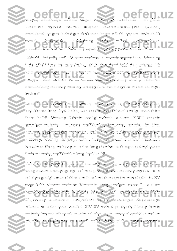 viloyat,   amirliklarga   bo‘linib   ketgan   va   kelgindi   hukmronlar   -   mo‘g‘illar
tomonidan   ayovsiz   ezilgan   xalqning   mustamlakachiliqdan   qutulishi,
mamlakatda   yagona   birlashgan   davlatning   barpo   etilishi,   yagona   davlatchilik
asosida   boshqarish   qoidalarining   joriy   etilishi,   zo‘ravonliklar,
o‘zboshimchaliklar kabi illatlarning tugatilishi ijtimoiy yuksalishni ta'minladi.
Ikkinchi - iqtisodiy omil - Movarounnahr va Xurosonda yagona idora tizimining
joriy   etilishi   iqtisodiy   osoyishtalik,   ishlab   chiqarishni   jadal   rivojlanishga   olib
keldi.   Davlat   tomonidan   dehqonchilik,   hunarmandchilik,   savdo-sotiqning
rivojiga   e'tibor   berilishi   va   bu   sohada   kator   tadbirlarning   amalga   oshirilishi
mamlakatning ma'naviy-madaniy taraqqiyoti uchun nihoyatda muhim ahamiyat
kasb etdi.
Uchinchi   -   ma'naviy   omil   -   avvalgi   madaniy   meros,   ma'naviy   qadriyatlar,
boyliklardan   keng   foydalanish,   ular   asosida   rivojlanishini   amalga   oshirishdan
iborat   bo‘ldi.   Markatiy   Osiyoda   avvalgi   asrlarda,   xususan   IX-XIII   asrlarda
yaratilgan   madaniy   –   ma'naviy   boyliklardan,   Xorazmiy,   Farobiy,   Ibn   Sino,
Beruniy,   Chag‘miniylar   merosidan;   arab,   fors   va   turkiy   tillarda   yaratilgan
Firdavsiy,   Nizomiy   Ganjaviy,   Rumii,   Tusiy,   Attor   kabi   allomalar   merosidan:
Musulmon Sharqi ma'naviy merosida keng ahamiyat kasb etgan qadimgi yunon
ilmiy-ma'naviy, boyliklaridan keng foydalanildi.
To‘rtinchi   -g‘oyaviy   omil   bu   omil   ma'naviy   omilning   uzviy   davomi   bo‘lsa-da,
uning  muhim   ahamiyatga   ega   bo‘lganligi   va   o‘z   davri   ma'naviy   hayotida   katta
rol o‘ynaganligi uchun alohida ajratib ko‘rsatish maqsadga muvofiqdir. Bu XV
asrga   kelib   Movarounnahr   va   Xurosonda   keng   tarqalgan   tasavvuf   -   xususan
Naqshbandiya   ta'limotidir.   Markaziy   Osiyoda   Yusuf   Hamadoniy,   Abdu   Xoliq
G‘ijduvoniy   ta'limotlarini   rivojlantirish   asosida   shakllangan   Naqshbandiya
ta'limoti   va   uning   yirik   vakillari   XIV-XV   asrlardaga   siyosiy-ijtimoiy   hamda
madaniy   hayotda   nihoyatda   muhim   rol   o‘ynadi,   ma'naviy   o‘zgarishlar   ma'lum
erkinlik   uchun   g‘oyaviy   asos,   omil   bo‘lib   xizmat   qildi.   Temur   va   temuriy 