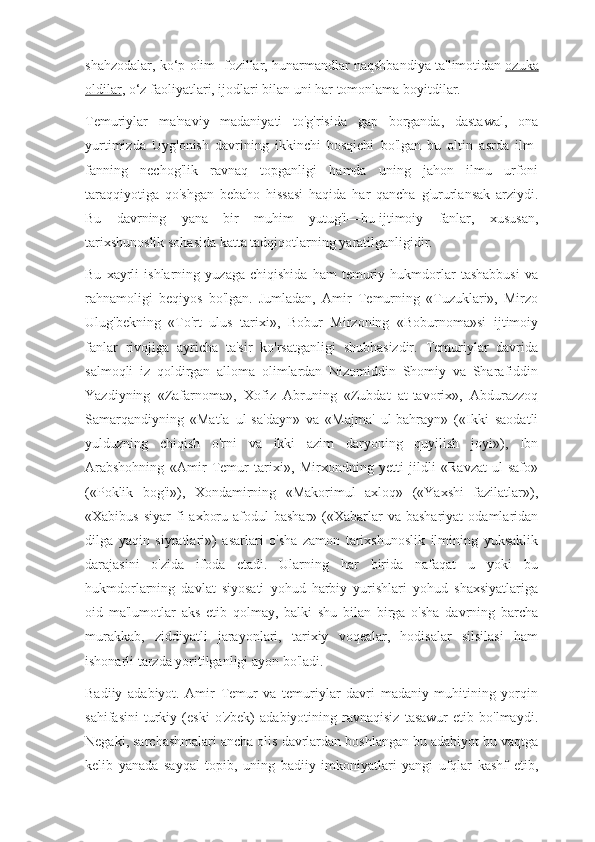 shahzodalar, ko‘p olim- fozillar, hunarmandlar naqshbandiya ta'limotidan   ozuka
oldilar , o‘z faoliyatlari, ijodlari bilan uni har tomonlama boyitdilar.
Temuriylar   ma'naviy   madaniyati   to'g'risida   gap   borganda,   dastawal,   ona
yurtimizda   Uyg'onish   davrining   ikkinchi   bosqichi   bo'lgan   bu   oltin   asrda   ilm-
fanning   nechog'lik   ravnaq   topganligi   hamda   uning   jahon   ilmu   urfoni
taraqqiyotiga   qo'shgan   bebaho   hissasi   haqida   har   qancha   g'ururlansak   arziydi.
Bu   davrning   yana   bir   muhim   yutug'i—bu   ijtimoiy   fanlar,   xususan,
tarixshunoslik sohasida katta tadqiqotlarning yaratilganligidir.
Bu   xayrli   ishlarning   yuzaga   chiqishida   ham   temuriy   hukmdorlar   tashabbusi   va
rahnamoligi   beqiyos   bo'lgan.   Jumladan,   Amir   Temurning   «Tuzuklari»,   Mirzo
Ulug'bekning   «To'rt   ulus   tarixi»,   Bobur   Mirzoning   «Boburnoma»si   ijtimoiy
fanlar   rivojiga   ayricha   ta'sir   ko'rsatganligi   shubhasizdir.   Temuriylar   davrida
salmoqli   iz   qoldirgan   alloma   olimlardan   Nizomiddin   Shomiy   va   Sharafiddin
Yazdiyning   «Zafarnoma»,   Xofiz   Abruning   «Zubdat   at-tavorix»,   Abdurazzoq
Samarqandiyning   «Matla   ul-sa'dayn»   va   «Majma'   ul-bahrayn»   («Ikki   saodatli
yulduzning   chiqish   o'rni   va   ikki   azim   daryoning   quyilish   joyi»),   Ibn
Arabshohning   «Amir   Temur   tarixi»,   Mirxondning   yetti   jildli   «Ravzat   ul-safo»
(«Poklik   bog'i»),   Xondamirning   «Makorimul   axloq»   («Yaxshi   fazilatlar»),
«Xabibus  siyar   fi   axboru  afodul  bashar»  («Xabarlar   va bashariyat  odamlaridan
dilga   yaqin   siyratlari»)   asarlari   o'sha   zamon   tarixshunoslik   ilmining   yuksaklik
darajasini   o'zida   ifoda   etadi.   Ularning   har   birida   nafaqat   u   yoki   bu
hukmdorlarning   davlat   siyosati   yohud   harbiy   yurishlari   yohud   shaxsiyatlariga
oid   ma'lumotlar   aks   etib   qolmay,   balki   shu   bilan   birga   o'sha   davrning   barcha
murakkab,   ziddiyatli   jarayonlari,   tarixiy   voqealar,   hodisalar   silsilasi   ham
ishonarli tarzda yoritilganligi ayon bo'ladi.
Badiiy   adabiyot.   Amir   Temur   va   temuriylar   davri   madaniy   muhitining   yorqin
sahifasini   turkiy   (eski   o'zbek)   adabiyotining   ravnaqisiz   tasawur   etib  bo'lmaydi.
Negaki, sarchashmalari ancha olis davrlardan boshlangan bu adabiyot bu vaqtga
kelib   yanada   sayqal   topib,   uning   badiiy   imkoniyatlari   yangi   ufqlar   kashf   etib, 