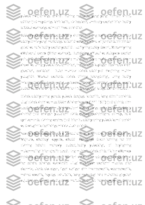 yuksak   rivojlanishga   erishdi.   Buning   natijasida   yangi-yangi   nomdor   shoiru
adiblar ijod maydoniga kirib kelib, o'z betakror, umrboqiy asarlari  bilan badiiy
tafakkur xazinasiga salmoqli hissa qo'shdilar.
Sakkokiy   singari   zabardast   turkigo'y   shoirlar   ijodining   ravnaqi   tufayli   mumtoz
adabiyotimiz yangi marralarga ko'tarildi va uning xilma-xil janrlarida bir-biridan
go'zal va nafis badiiy asarlar yaratildi. Lutfiiyning turkiy devoni, Xorazmiyning
«Mahzanul   asror»   (Sirlar   xazinasi),   Durbekning   «Yusuf   va   Zulayxo»   asarlari
yohud   Gadoiy   va   Atoiylarning   ishq-muhabbat,   hayot   nash'u   namosini,   inson
shaxsi va uning yuksak orzu-armonlari, intilishlarini kuylagan otashnafas she'r-
g'azallari,   qasidalari   -   bular   mumtoz   o'zbek   adabi-yoti   rivojining   muhim
yutug'idir.   Mazkur   asarlarda   o'zbek   tilining   jarangdorligi,   uning   badiiy
imkoniyatlarining   benihoyaligi,   qolaversa,   uning   halqchilligi,   yuksak   estetik
qudrati va ta'sirchanligi to'la kuch bilan ifodalanganligi ko'zga tashlanib turadi.
O'zbek   adabiyotning   yanada   yuksak   darajaga   ko'tarilib,   keng   e'tirof   topishida
ulug' o'zbek shoiri va mutafakkiri Alisher Navoiy (1441-1501) ijodi alohida o'rin
tutadi. Negaki she'riyat mulkining sultoni Navoiy o'ziga qadar bo'lgan turkigo'y
shoirlar   ijodi   erishgan   yutuqlarni   o'zida   mujassamlashtiribgina   qolmay ,   balki
ayni zamonda o'zining serqirra ijodi bilan bu adabiyotning yuksak kamol topishi
va dovrug'ini ko'tarilishiga mislsiz ulush qo'shdi.
Navoiy   «Xamsa»siga   kirgan   «Hayratul-abror»,   «Farhod   va   Shirin»,   «Layli   va
Majnun»,   «Sabbayi   sayyor»,   «Saddi   Iskandariy»   doston-larining   har   biri
o'zining   bebaho   ma'naviy   qudrati,   badiiy   yuksakligi,   til   boyligining
mukammalligi   bilan   ajrafib  turadi.  Eng  muhimi,   o'zbek   tilida   ilk  bor   «Xamsa»
bitishdek   g'oyatda   mashaqqatli   vazifani   sharaf   bilan   ado   etgan   Navoiy   dahosi
har   qancha   tahsinga   sazovordir.   Ulug'   mutafakkir   asarlarini   mutolaa   qilar
ekanmiz,   ularda   aks   etgan,   ilgari   surilgan   chin   insonparvarlik,   vatanparvarlik,
mehnat-sevarlik,   hayotga   oshuftalik,   keng   ma'nodagi   ishq-rnuhabbat   g'oyalari
vujudimizni   qamrab   oladi,   o'ziga   maftun   etadi.   Bit   ham   Navoiy   ijo   dining 