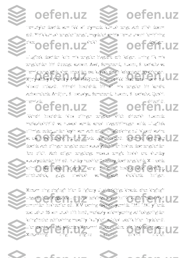 Temuriylar   davrida   xam   ikki   xil   qiymatda   kumush   tanga   zarb   qilish   davom
etdi.   Yirik kumush tangalar   "tanga", maydalari   «miri» Temur unvoni "amir"ning
qisqa   shakli   deyilgan.
Ulug’bek   davridan   ko`p   mis   tangalar   bizgacha   etib   kelgan.   Uning   ilk   mis
tangalaridan   biri   diqqatga   sazovor.   Axsi,   Samarqand,   Buxoro,   SHaxrisabz   va
Termiz tangalarida sher. orqasidan  esa kuyosh chiqib kelayotgani  tasvirlangan.
Xijriy   832   yil   (milodiy   1428-1429)larda   Ulugbek   ikki   bosqichda   muxim   pul
isloxoti   o`tkazdi.   Birinchi   bosqichda   bir   xil   mis   tangalar   bir   kancha
zarbxonalarda   Andijon,   SHoxruxiya,   Samarqand,   Buxoro,   SHaxrisabz,   Qarshi.
Termizda   chiqarildi.
Ikkinchi   bosqichda   islox   qilingan   tangalar   ishlab   chiqarish   Buxoroda
markazlashtirildi   va   nusxasi   xamda   sanasi   o`zgartirilmagan   xolda   Ulug’bek
o`limiga   qadar,   undan   keyin   xam   zarb   etildi.   Ulug’bekning   pul   isloxoti   xazina
va   axoli   manfaatlarini   ma` lum   tarzda   uyg’unlashtirdi.   Temur   va   Temuriylar
davrida zarb qilingan tangalar qator xususiyatlar bilan boshqa davr tangalaridan
farq   qilali.   Zarb   etilgan   tangalarga   maxsus   tamg’a   bosish   ana   shunday
xususiyatdardan biri edi. Bunday naqshlar CHigatoy davri tangalarida XIII asrda
solinib.   XU   asrga   kelganda   keng   qo`llanila   boshladi.   Ular   dumaloq,
to`rtburchak,   gulga   o`xshash   va   xokazo   shakllarda   bo`lgan.
Xorazm   o`ng   qirg’og’i   bilan   CHig’atoy   ulusi   tarkibiga   kirsada.   chap   kirg’og’i
Urganch bilan birgalikda Jo`ji ulusi tarki biga kirgan bo`lib. Oltin O`rda xonlari
tomonidan   boshqarilar   edi.   XIV   asrning   ikkinchi   yarmida   1360-1380   yillarda
taxt uchun 25 xon urush olib bordi, markaziy xokimiyatning zaiflashganligidan
ko`ng’irotlar   qabilasining   maxalliy   "sufiylar"   sulolasi   ustalik   bilan   foydalandi.
Ular   taxminan   1360   yillardan   Xorazmni   mustaqil   idora   qila   boshladilar.   xatto
Xorazmning   o`ng   qirg’oq   erlarini   qo`shib   oldilar. 