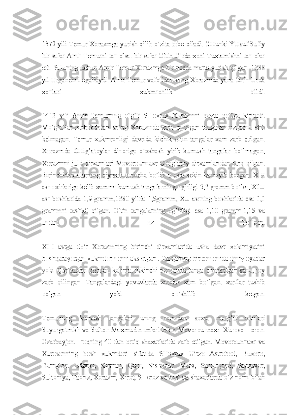 1372 yili Temur Xorazmga yurish qilib o`zita tobe qiladi. CHunki YUsuf Sufiy
bir safar Amir Temurni tan olsa. bir safar Oltin O`rda xoni Tuxtamishni tan olar
edi. SHuning uchun Amir Temur Xorazmga bir necha marta yurish qilgan. 1388
yil Urganchni egallaydi. Amir Temur vafotidan sung Xorazmda yana Oltin Urda
xonlari   xukmronlik   qildi.
1412   yili   Amir   Temurning   o`g’li   SHoxrux   Xorazmni   qayta   qo`lga   kiritadi.
Mo`g’ullar   istibdodidan   so`ng   Xorazmda   zarb   qilingan   tangalar   bizgacha   etib
kelmagan.   Temur   xukmronligi   davrida   kichik   oltin   tangalar   xam   zarb   etilgan.
Xorazmda   CHig’atoylar   dinoriga   o`xshash   yirik   kumush   tangalar   bo`lmagan,
Xorazmni  juld dirxamlari  Movorounnaxr  CHig’atoy  dirxamlaridan  farq  qilgan.
Birinchidan ularning qiymati  turlicha bo`lib u asta-sekin kamayib borgan. XIII
asr oxirlariga kelib xamma kumush tangalarning ogirligi 2,3 gramm bo`lsa, X1U
asr boshlarida 1,9 gramm,1380 yilda 1,5gramm, XU asrning boshlarida esa 1,1
grammni   tashkil   qilgan.   Oltin   tangalarning   og’irligi   esa   1,10   gramm-1,15   va
undan   oz   bo`lgan.
XIII   asrga   doir   Xorazmning   birinchi   dirxamlarida   usha   davr   xokimiyatini
boshqarayotgan xukmdor nomi aks etgan . Tanganing bir tomonida diniy oyatlar
yoki   Qur`ondan   olingan   kalima,   ikkinchi   tomonida   tanga   chiqarilgan   sana,   joy
zarb   qilingan.   Tangalardagi   yovuvlarda   xatolar   xam   bo`lgan.   xarflar   tushib
qolgan   yoki   qo`shilib   ketgan.
Temurning   kumush   tangalari   uning   nomidan   soxta   mo`g’ul   xon lari
Suyurgatmish va Sulton Maxmud nomlari bilan Movorounnaxr. Xuroson. eron.
Ozarbayjon. Iroqning  40 dan  ortiq shaxarlarida  zarb etilgan.  Movorounnaxr  va
Xurosonning   bosh   xukmdori   sifatida   SHoxrux   Uirzo   Astrobod,   Buxoro,
Damg’on.   Isfaxon,   Kirman,   Qum,   Nishopur.   Marv,   Samarqand,   Sabzavor,
Sultoniya, Tabriz, Xorazm, Xirot, SHeroz va boshqa shaxarlarda o`z nomi bilan 