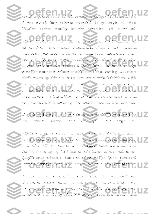 kumush tangalar zarb qilib. pul zarbi va savdosini tartibga soldi. Bu davrda ichki
chakana   savdoda   keng   ko`lamda   muomalada   bo`lgan   mayda   mis   chaqa
"fulus"lar   ko`proq   maxalliy   xokimlar   tomonidan   zarb   qilinar   edi.
1428 yili  Ulugbek tomonidan o`tkazilgan fulusiy pullar isloxoti  katta axamiyat
kasb etdi. Axolining ichki savdo munosabatlariga ko`proq jalb etish maqsadida
Ulugbek engil vaznda zarb etilgan va muomalada yurgan barcha chaqa pullarni
bekor qildi. Ichki savdoni mayda mis pullarga bo`lgan talabini qondirish uchun
bir vaqtning o`zida Buxoro, Samarqand, Qarshi, Termiz, Toshkent. SHoxruxiya
va Andijon shaxarlarida zarbxonalar tashkil qilinib bir xil vazndagi fuluslar zarb
qilinib. muomalaga  chiqarildi. Mis  pullarni  zarbini  markazlashtirish  maqsadida
boshqa   shaxarlardagi   zarbxonalarga   barxam   berilib.Buxoro   zarbxonasi   saqlab
qolingan. Xalk orasida   "Fulusi adliya" ya`ni, "adolatli chaqa" nomi bilan shuxrat
topgan bu yangi mis fuluslar Movorounnaxrning bar cha shaxar va qishloqlarida
keng   muomalaga   kirib   davlatning   ichki   savdosini   nakd   pul   bilan   ta`minladi.
Ulug’bekning   bunday   isloxoti   mamlakatda   xunarmandchilik   maxsulotlarining
ichki   chakana   savdosi   uchun   keng   yo`l   ochib   bergan   edi.
1428-29   yillardagi   isloxot   pul   muomalasini   yaxshilash.   Mis   tangalar   qadrini
oshirish maqsadida amalga oshirilgan edi. Natijada u bir qancha samaralar berdi.
Unga   ko`ra   1420   yili   zarb   etil gan   mis   tangalar   zarbxonalarga   topshirilib.
ularning   o`rniga   ogirligi   1,5-2   barobar   ko`p   bulgan   tangalar   zarb   etilgan.
Qulaylik   uchun   zarbxonalar   Buxorodan   tashqari   Andijon.   Qarshi.   Samarqand,
Termiz. SHoxruxiyada xam tashkil  qilingan. Natijada pulning qadri  kutarilgan.
O`n   beshinchi   asr   oxiriga   kelib   bo`shashib   ketgan   Temuriylar   davlati   xam
iqtisodiy,   xam   siyosiy   jixatidan   inqirozga   yuz   tutishi   natijasida   SHayboniylar
boshchiligidagi   o`zbeklar   tomonidan   zabt   etildi.   Mamlakatda   SHayboniylar
sulolasiga   asos   solindi.   By   cylola   XIV   asrning   oxiriga   qadar   davlatni   idora 