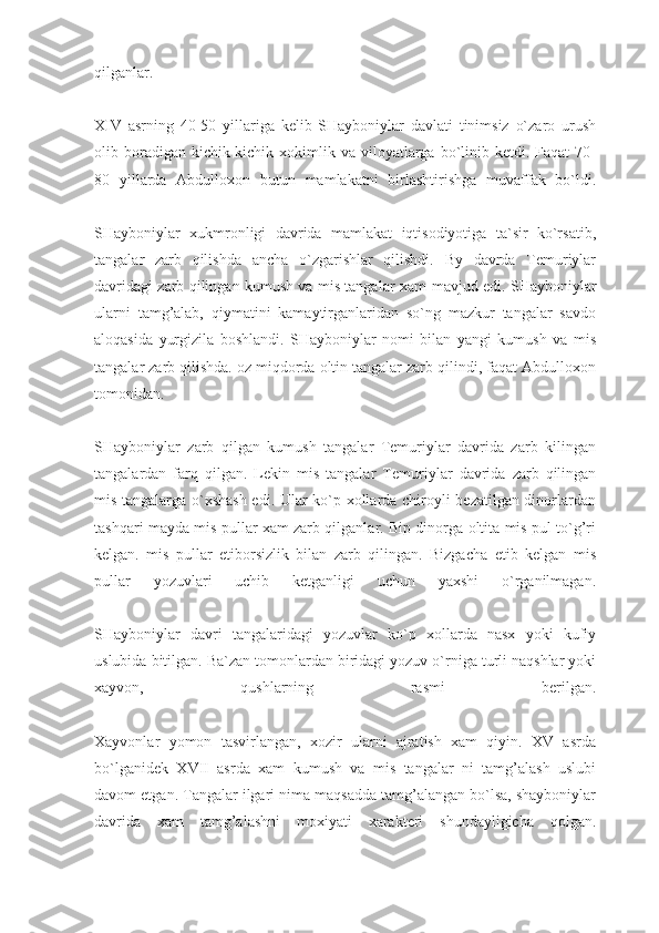 qilganlar.
XIV   asrning   40-50   yillariga   kelib   SHayboniylar   davlati   tinimsiz   o`zaro   urush
olib boradigan kichik-kichik  xokimlik  va viloyatlarga  bo`linib ketdi.  Faqat   70-
80   yillarda   Abdulloxon   butun   mamlakatni   birlashtirishga   muvaffak   bo`ldi.
SHayboniylar   xukmronligi   davrida   mamlakat   iqtisodiyotiga   ta`sir   ko`rsatib,
tangalar   zarb   qilishda   ancha   o`zgarishlar   qilishdi.   By   davrda   Temuriylar
davridagi zarb qilingan kumush va mis tanga lar xam mavjud edi. SHayboniylar
ularni   tamg’alab,   qiymatini   kamaytirganlaridan   so`ng   mazkur   tangalar   savdo
aloqasida   yurgizila   boshlandi.   SHayboniylar   nomi   bilan   yangi   kumush   va   mis
tangalar zarb qilishda. oz miqdorda oltin tangalar zarb qilindi, faqat Abdulloxon
tomonidan.
SHayboniylar   zarb   qilgan   kumush   tangalar   Temuriylar   davrida   zarb   kilingan
tangalardan   farq   qilgan.   Lekin   mis   tangalar   Temu riylar   davrida   zarb   qilingan
mis tangalarga o`xshash edi. Ular ko`p xollarda chiroyli bezatilgan dinorlardan
tashqari mayda mis pullar xam zarb qilganlar. Bip dinorga oltita mis pul to`g’ri
kelgan.   mis   pullar   etiborsizlik   bilan   zarb   qilingan.   Bizgacha   etib   kelgan   mis
pullar   yozuvlari   uchib   ketganligi   uchun   yaxshi   o`rganilmagan.
SHayboniylar   davri   tangalaridagi   yozuvlar   ko`p   xollarda   nasx   yoki   kufiy
uslubida bitilgan. Ba`zan tomonlardan biridagi yozuv o`rniga turli naqshlar yoki
xayvon,   qushlarning   rasmi   berilgan.
Xayvonlar   yomon   tasvirlangan,   xozir   ularni   ajratish   xam   qiyin.   XV   asrda
bo`lganidek   XVII   asrda   xam   kumush   va   mis   tangalar   ni   tamg’alash   uslubi
davom etgan. Tangalar ilgari nima maqsadda tamg’alangan bo`lsa, shayboniylar
davrida   xam   tamg’alashni   moxiyati   xarakteri   shundayligicha   qolgan. 