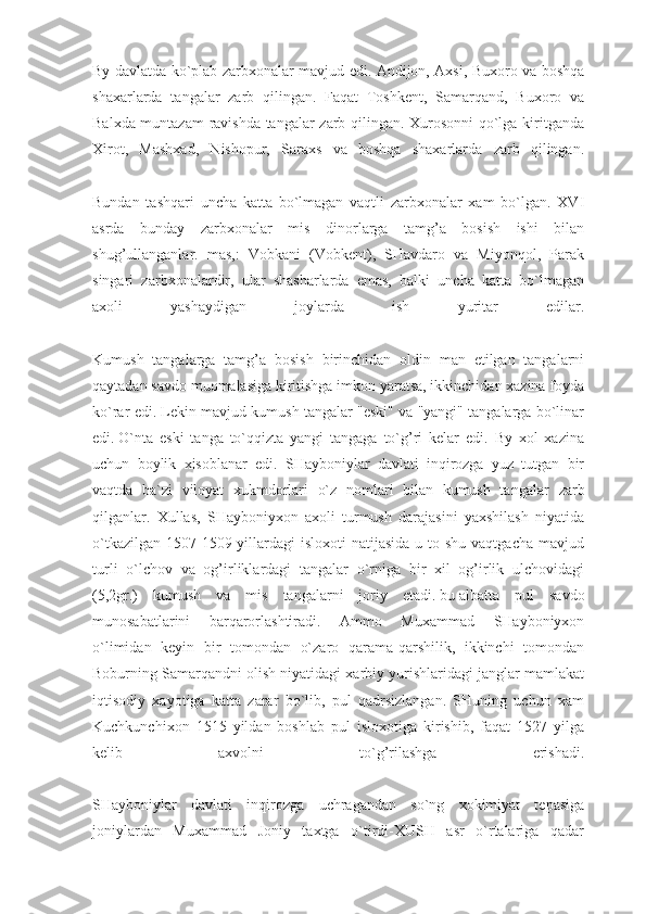 By davlatda ko`plab zarbxonalar mavjud edi. Andijon, Axsi, Buxoro va boshqa
shaxarlarda   tangalar   zarb   qilingan.   Faqat   Toshkent,   Samarqand,   Buxoro   va
Balxda muntazam  ravishda tangalar zarb qilingan. Xurosonni  qo`lga kiritganda
Xirot,   Mashxad,   Nishopur,   Saraxs   va   boshqa   shaxarlarda   zarb   qilingan.
Bundan   tashqari   uncha   katta   bo`lmagan   vaqtli   zarbxonalar   xam   bo`lgan.   XVI
asrda   bunday   zarbxonalar   mis   dinorlarga   tamg’a   bosish   ishi   bilan
shug’ullanganlar.   mas,:   Vobkani   (Vobkent),   SHavdaro   va   Miyonqol,   Parak
singari   zarbxonalardir,   ular   shasharlarda   emas,   balki   uncha   katta   bo`lmagan
axoli   yashaydigan   joylarda   ish   yuritar   edilar.
Kumush   tangalarga   tamg’a   bosish   birinchidan   oldin   man   etilgan   tangalarni
qaytadan savdo muomalasiga kiritishga imkon yaratsa, ikkinchidan xazina foyda
ko`rar edi. Lekin mavjud kumush tangalar "eski" va "yangi" tangalarga bo`linar
edi.   O`nta   eski   tanga   to`qqizta   yangi   tangaga   to`g’ri   kelar   edi.   By   xol   xazina
uchun   boylik   xisoblanar   edi.   SHayboniylar   davlati   inqirozga   yuz   tutgan   bir
vaqtda   ba`zi   viloyat   xukmdorlari   o`z   nomlari   bilan   kumush   tan galar   zarb
qilganlar.   Xullas,   SHayboniyxon   axoli   turmush   darajasini   yaxshilash   niyatida
o`tkazilgan  1507-1509 yillardagi  isloxoti  natijasida  u to shu vaqtgacha  mavjud
turli   o`lchov   va   og’irliklardagi   tangalar   o`rniga   bir   xil   og’irlik   ulchovidagi
(5,2gr.)   kumush   va   mis   tangalarni   joriy   etadi.   bu   albatta   pul   savdo
munosabatlarini   barqarorlashtiradi.   Ammo   Muxammad   SHayboniyxon
o`limidan   keyin   bir   tomondan   o`zaro   qarama-qarshilik,   ikkinchi   tomondan
Boburning Samarqandni olish niyatidagi xarbiy yurishlaridagi janglar mamlakat
iqtisodiy   xayotiga   katta   zarar   bo`lib,   pul   qadrsizlangan.   SHuning   uchun   xam
Kuchkunchixon   1515   yildan   boshlab   pul   isloxotiga   kirishib,   faqat   1527   yilga
kelib   axvolni   to`g’rilashga   erishadi.
SHayboniylar   davlati   inqirozga   uchragandan   so`ng   xokimiyat   tepasiga
joniylardan   Muxammad   Joniy   taxtga   o`tirdi-XUSH   asr   o`rtalariga   qadar 