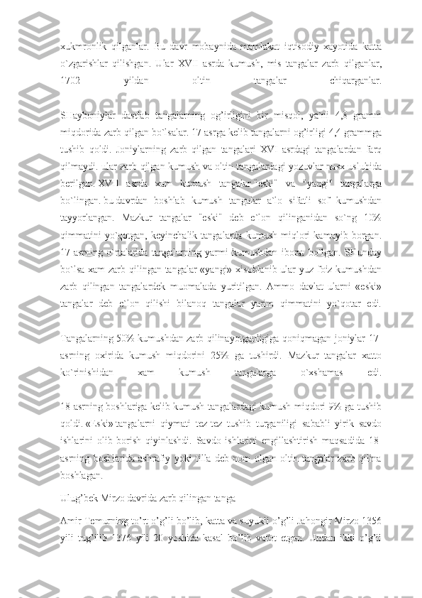 xukmronlik   qilganlar.   Bu   davr   mobaynida   mamlakat   iqtisodiy   xayotida   katta
o`zgarishlar   qilishgan.   Ular   XVII   asrda   kumush,   mis   tangalar   zarb   qilganlar,
1702   yildan   oltin   tangalar   chiqarganlar.
SHayboniylar   dastlab   tangalarning   og’irligini   bir   misqol,   ya`ni   4,8   gramm
miqdorida zarb qilgan bo`lsalar. 17 asrga kelib tangalarni og’irligi 4,4 grammga
tushib   qoldi.   Joniylarning   zarb   qilgan   tangalari   XVI   asrdagi   tangalardan   farq
qilmaydi. ular zarb qilgan kumush va oltin tangalardagi yozuvlar nasx uslubida
berilgan.   XVII   asrda   xam   kumush   tangalar   "eski"   va   "yangi"   tangalarga
bo`lingan.   bu   davrdan   boshlab   kumush   tangalar   a`lo   sifatli   sof   kumushdan
tayyorlangan.   Mazkur   tangalar   "eski"   deb   e`lon   qilinganidan   so`ng   10%
qimmatini   yo`qotgan,   keyinchalik   tangalarda   kumush   miqlori   kamayib   borgan.
17-asrning   o`rtalarida   tangalarning   yarmi   kumushdan   iborat   bo`lgan.   SHunday
bo`lsa xam  zarb qilingan tangalar «yangi» xisoblanib ular yuz foiz kumushdan
zarb   qilingan   tangalardek   muomalada   yuritilgan.   Ammo   davlat   ularni   «eski»
tangalar   deb   e`lon   qilishi   bilanoq   tangalar   yarim   qimmatini   yo`qotar   edi.
Tangalarning 50% kumushdan zarb qilinayotganligiga qoniqmagan joniylar 17-
asrning   oxirida   kumush   miqdorini   25%   ga   tushirdi.   Mazkur   tangalar   xatto
ko`rinishidan   xam   kumush   tangalarga   o`xshamas   edi.
18-asrning boshlariga kelib kumush tangalardagi kumush miqdori 9% ga tushib
qoldi.   «Eski»   tangalarni   qiymati   tez-tez   tushib   turganiligi   sababli   yirik   savdo
ishlarini   olib   borish   qiyinlashdi.   Savdo   ishlarini   engillashtirish   maqsadida   18-
asrning   boshlarida   ashrafiy   yoki   tilla   deb   nom   olgan   oltin   tangalar   zarb   qilina
boshlagan.
Ulug’bek Mirzo davrida zarb qilingan tanga
Amir Temurning to’rt o’g’li bo’lib, katta va suyukli o’g’li Jahongir Mirzo 1356
yili   tug’ilib   1376   yili   20   yoshida   kasal   bo’lib   vafot   etgan.   Undan   ikki   o’g’il 