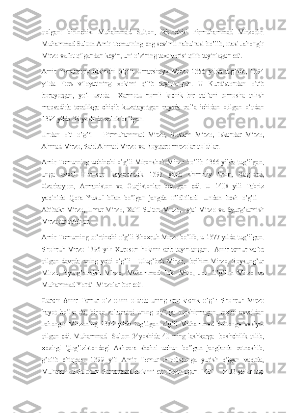 qolgan:   birinchisi   Muhammad   Sulton,   ikkinchisi   Pirmuhammad   Mirzodir.
Muhammad Sulton Amir Temurning eng sevimli nabuirasi bo’lib, otasi Jahongir
Mirzo vafot qilgandan keyin, uni o’zining taxt vorisi qilib tayinlagan edi.
Amir   Temurning   ikkinchi   o’g’li   Umarshayx   Mirzo   1356   yilda   tug’ilib,   1394
yilda   Fors   viloyatining   xokimi   qilib   tayinlangan.   U   Kurdistondan   o’tib
borayotgan,   yo’l   ustida     Xarmotu   nomli   kichik   bir   qal’ani   tomosha   qilish
maqsadida   tepalikga   chiqib   kuzatayotgan   paytda   qal’a   ichidan   otilgan   o’qdan
1394 yilda 38 yoshida xalok bo’lgan.
Undan   olti   o’g’il   –   Pirmuhammad   Mirzo,   Rustam   Mirzo,   Iskandar   Mirzo,
Ahmad Mirzo, Said Ahmad Mirzo va Boyqaro mirzolar qoldilar.
Amir  Temurning uchinchi  o’g’li Mironshoh Mirzo bo’lib 1366 yilda tug’ilgan,
unga   avval   Huroson   keyinchalik   1393   yilda   shimoliy   Eron,   Bag’dod,
Ozarbayjon,   Armaniston   va   Gurjistonlar   berilgan   edi.   U   1408   yili   Tabriz
yaqinida   Qora   Yusuf   bilan   bo’lgan   jangda   o’ldiriladi.   Undan   besh   o’g’il   –
Abibakr  Mirzo,  Umar   Mirzo,  Xalil  Sulton Mirzo,  Iyjal  Mirzo  va Syurg’atmish
Mirzolar qoldilar.
Amir Temurning to’rtinchi o’g’li Shoxruh Mirzo bo’lib, u 1377 yilda tug’ilgan.
Shohruh   Mirzo   1396   yili   Xuroson   hokimi   etib   tayinlangan.     Amir   temur   vafot
qilgan davrda uning yetti  o’g’li  – Ulug’bek Mirzo, Ibrihim  Mirzo,  Boysung’ur
Mirzo,   Syurg’atmish   Mirzo,   Muhammad   Juki   Miro,   Jon   O’g’lon   Mirzo   va
Muhammad Yordi  Mirzolar bor edi. 
Garchi   Amir   Temur   o’z   olimi   oldida   uning   eng   kichik   o’g’li   Shohruh   Mirzo
hayot   bo’lsa-da,   biroq   saltanatni   uning   qo’liga   topshirmagan,   taxtni   avvaldan
Jahongir   Mirzoning   1376   yilda   tug’ilgan   o’g’li   Muhammad   Sultonga   vasiyat
qilgan edi. Muhammad   Sulton 24yoshida 40 ming lashkarga   boshchilik qilib,
xozirgi   Qirg’izistondagi   Ashpara   shahri   uchun   bo’lgan   janglarda   qatnashib,
g’olib   chiqqan.   1399   yili   Amir   Temur   Hindistonga   yurish   qilgan   vaqtda,
Muhammad Sultonni Samarqand hokimi etib tayinlagan. 1401 – 1402 yillardagi 