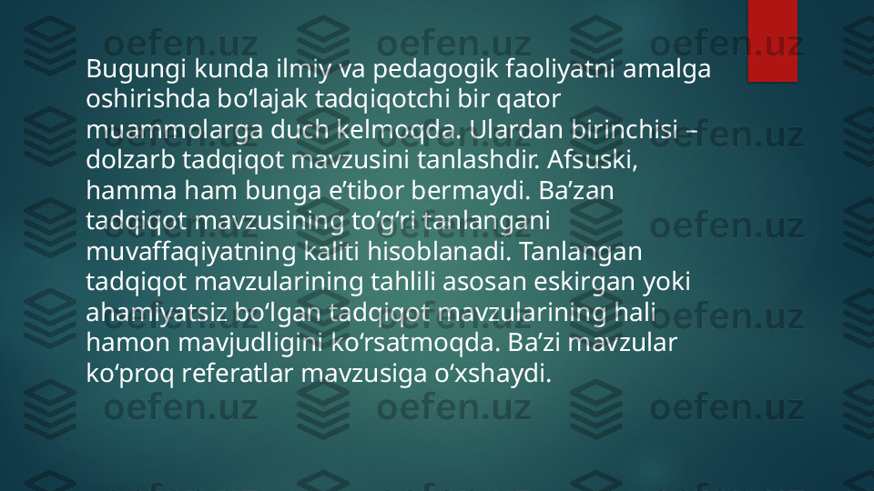 Bugungi kunda ilmiy va pedagogik faoliyatni amalga 
oshirishda bo‘lajak tadqiqotchi bir qator 
muammolarga duch kelmoqda. Ulardan birinchisi – 
dolzarb tadqiqot mavzusini tanlashdir. Afsuski, 
hamma ham bunga e’tibor bermaydi. Ba’zan 
tadqiqot mavzusining to‘g‘ri tanlangani 
muvaffaqiyatning kaliti hisoblanadi. Tanlangan 
tadqiqot mavzularining tahlili asosan eskirgan yoki 
ahamiyatsiz bo‘lgan tadqiqot mavzularining hali 
hamon mavjudligini ko‘rsatmoqda. Ba’zi mavzular 
ko‘proq referatlar mavzusiga o‘xshaydi.   