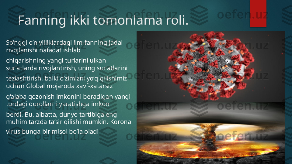 Fanning ikki tomonlama roli.
So’nggi o’n yilliklardagi ilm-fanning jadal 
rivojlanishi nafaqat ishlab 
chiqarishning yangi turlarini ulkan 
sur’atlarda rivojlantirish, uning sur’atlarini 
tezlashtirish, balki o’zimizni yo’q qilishimiz 
uchun Global mojaroda xavf-xatarsiz 
g’alaba qozonish imkonini beradigan yangi 
turdagi qurollarni yaratishga imkon 
berdi. Bu, albatta, dunyo tartibiga eng 
muhim tarzda ta’sir qilishi mumkin. Korona 
virus bunga bir misol bo’la oladi   