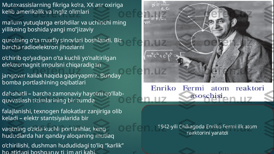 Mutaxassislarning fikriga ko’ra, XX asr oxiriga 
kelib amerikalik va ingliz olimlari 
ma’lum yutuqlarga erishdilar va uchinchi ming 
yillikning boshida yangi mo’’jizaviy 
qurolning o’ta maxfiy sinovlari boshlandi. Biz 
barcha radioelektron jihozlarni 
o’chirib qo’yadigan o’ta kuchli yo’naltirilgan 
elektromagnit impulsni chiqaradigan 
jangovar kallak haqida gapiryapmiz. Bunday 
bomba portlashining oqibatlari 
dahshatli – barcha zamonaviy hayotni qo’llab-
quvvatlash tizimlarining bir zumda 
falajlanishi, texnogen falokatlar zanjiriga olib 
keladi – elektr stantsiyalarida bir 
vaqtning o’zida kuchli portlashlar, keng 
hududlarda har qanday aloqaning mutlaq 
o’chirilishi, dushman hududidagi to’liq “karlik” 
holatidagi boshqaruv tizimlari kabi. 1942-yili Chikagoda Enriko Fermi ilk atom 
reaktorini yaratdi   