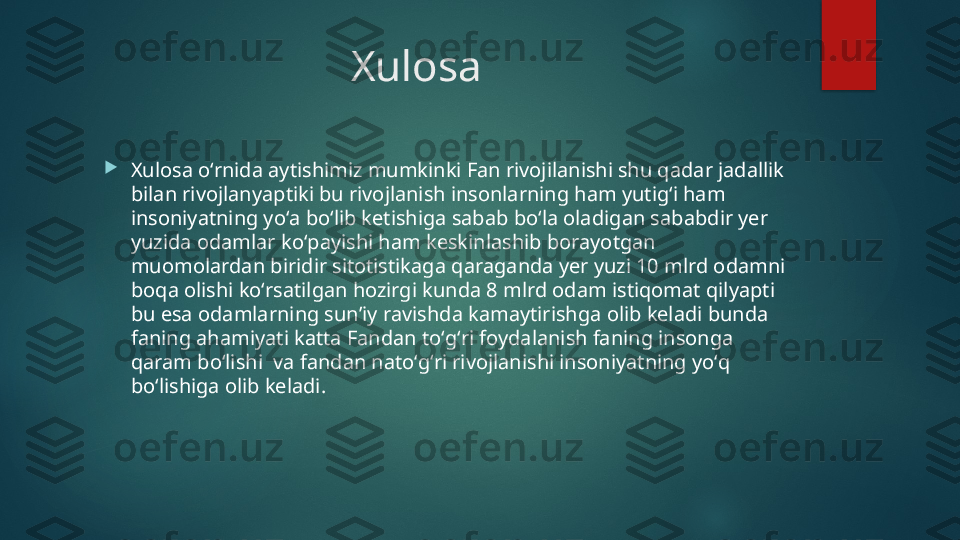 Xulosa 

Xulosa oʻrnida aytishimiz mumkinki Fan rivojilanishi shu qadar jadallik 
bilan rivojlanyaptiki bu rivojlanish insonlarning ham yutigʻi ham 
insoniyatning yoʻa boʻlib ketishiga sabab boʻla oladigan sababdir yer 
yuzida odamlar koʻpayishi ham keskinlashib borayotgan 
muomolardan biridir sitotistikaga qaraganda yer yuzi 10 mlrd odamni 
boqa olishi koʻrsatilgan hozirgi kunda 8 mlrd odam istiqomat qilyapti 
bu esa odamlarning sunʼiy ravishda kamaytirishga olib keladi bunda 
faning ahamiyati katta Fandan toʻgʻri foydalanish faning insonga 
qaram boʻlishi  va fandan natoʻgʻri rivojlanishi insoniyatning yoʻq 
boʻlishiga olib keladi.   