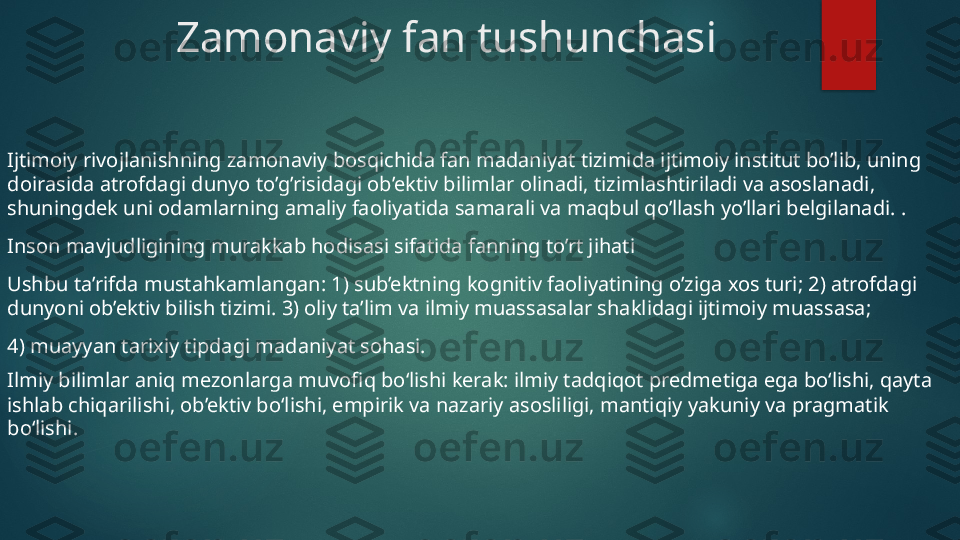 Zamonaviy fan tushunchasi
Ijtimoiy rivojlanishning zamonaviy bosqichida fan madaniyat tizimida ijtimoiy institut bo’lib, uning 
doirasida atrofdagi dunyo to’g’risidagi ob’ektiv bilimlar olinadi, tizimlashtiriladi va asoslanadi, 
shuningdek uni odamlarning amaliy faoliyatida samarali va maqbul qo’llash yo’llari belgilanadi. .
Inson mavjudligining murakkab hodisasi sifatida fanning to’rt jihati
Ushbu ta’rifda mustahkamlangan: 1) sub’ektning kognitiv faoliyatining o’ziga xos turi; 2) atrofdagi 
dunyoni ob’ektiv bilish tizimi. 3) oliy ta’lim va ilmiy muassasalar shaklidagi ijtimoiy muassasa;
4) muayyan tarixiy tipdagi madaniyat sohasi.
Ilmiy bilimlar aniq mezonlarga muvofiq bo‘lishi kerak: ilmiy tadqiqot predmetiga ega bo‘lishi, qayta 
ishlab chiqarilishi, ob’ektiv bo‘lishi, empirik va nazariy asosliligi, mantiqiy yakuniy va pragmatik 
bo‘lishi.   