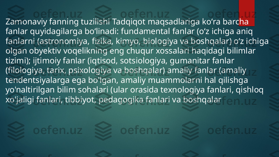 

Zamonaviy fanning tuzilishi Tadqiqot maqsadlariga koʻra barcha 
fanlar quyidagilarga boʻlinadi: fundamental fanlar (oʻz ichiga aniq 
fanlarni (astronomiya, fizika, kimyo, biologiya va boshqalar) oʻz ichiga 
olgan obyektiv voqelikning eng chuqur xossalari haqidagi bilimlar 
tizimi); ijtimoiy fanlar (iqtisod, sotsiologiya, gumanitar fanlar 
(filologiya, tarix, psixologiya va boshqalar) amaliy fanlar (amaliy 
tendentsiyalarga ega bo'lgan, amaliy muammolarni hal qilishga 
yo'naltirilgan bilim sohalari (ular orasida texnologiya fanlari, qishloq 
xo'jaligi fanlari, tibbiyot, pedagogika fanlari va boshqalar   