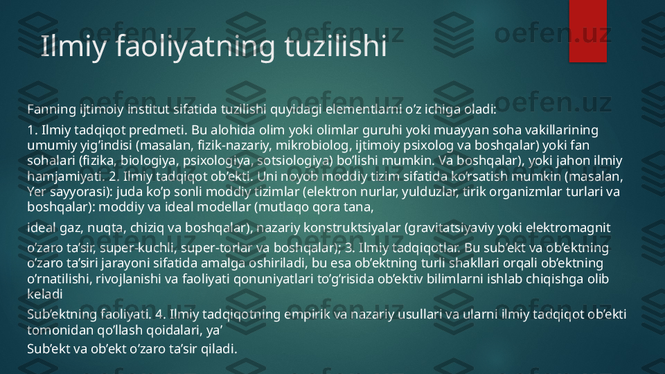 Ilmiy faoliyatning tuzilishi
Fanning ijtimoiy institut sifatida tuzilishi quyidagi elementlarni o’z ichiga oladi:
1. Ilmiy tadqiqot predmeti. Bu alohida olim yoki olimlar guruhi yoki muayyan soha vakillarining 
umumiy yig’indisi (masalan, fizik-nazariy, mikrobiolog, ijtimoiy psixolog va boshqalar) yoki fan 
sohalari (fizika, biologiya, psixologiya, sotsiologiya) bo’lishi mumkin. Va boshqalar), yoki jahon ilmiy 
hamjamiyati. 2. Ilmiy tadqiqot ob’ekti. Uni noyob moddiy tizim sifatida ko’rsatish mumkin (masalan, 
Yer sayyorasi): juda ko’p sonli moddiy tizimlar (elektron nurlar, yulduzlar, tirik organizmlar turlari va 
boshqalar): moddiy va ideal modellar (mutlaqo qora tana,
ideal gaz, nuqta, chiziq va boshqalar), nazariy konstruktsiyalar (gravitatsiyaviy yoki elektromagnit
o’zaro ta’sir, super-kuchli, super-torlar va boshqalar); 3. Ilmiy tadqiqotlar. Bu sub’ekt va ob’ektning 
o’zaro ta’siri jarayoni sifatida amalga oshiriladi, bu esa ob’ektning turli shakllari orqali ob’ektning 
o’rnatilishi, rivojlanishi va faoliyati qonuniyatlari to’g’risida ob’ektiv bilimlarni ishlab chiqishga olib 
keladi
Sub’ektning faoliyati. 4. Ilmiy tadqiqotning empirik va nazariy usullari va ularni ilmiy tadqiqot ob’ekti 
tomonidan qo’llash qoidalari, ya’
Sub’ekt va ob’ekt o’zaro ta’sir qiladi.   