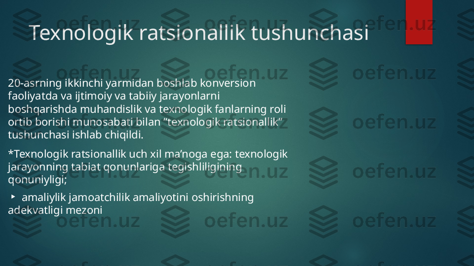 Texnologik ratsionallik tushunchasi
20-asrning ikkinchi yarmidan boshlab konversion 
faoliyatda va ijtimoiy va tabiiy jarayonlarni 
boshqarishda muhandislik va texnologik fanlarning roli 
ortib borishi munosabati bilan “texnologik ratsionallik” 
tushunchasi ishlab chiqildi.
*Texnologik ratsionallik uch xil ma’noga ega: texnologik 
jarayonning tabiat qonunlariga tegishliligining 
qonuniyligi;
 ▸ amaliylik jamoatchilik amaliyotini oshirishning 
adekvatligi mezoni   