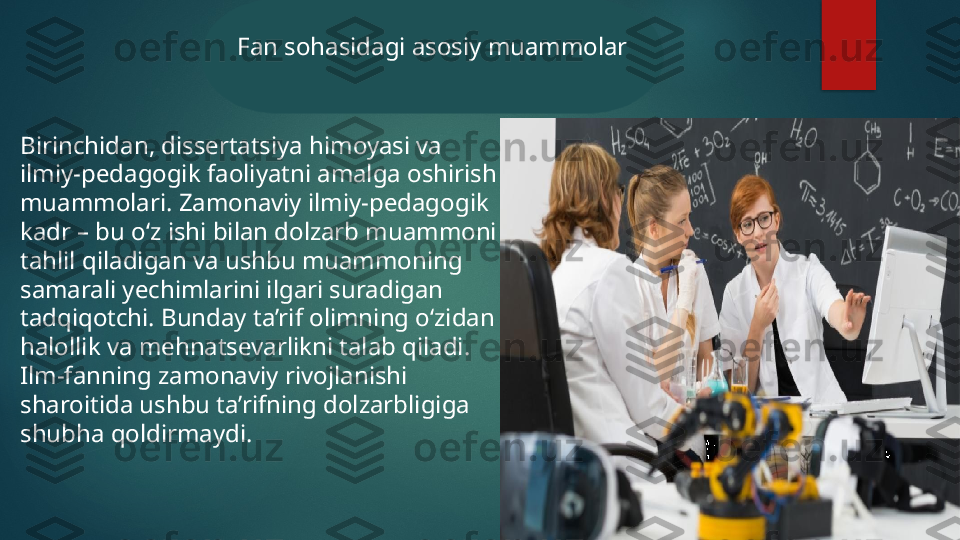 Birinchidan, dissertatsiya himoyasi va 
ilmiy-pedagogik faoliyatni amalga oshirish 
muammolari. Zamonaviy ilmiy-pedagogik 
kadr – bu o‘z ishi bilan dolzarb muammoni 
tahlil qiladigan va ushbu muammoning 
samarali yechimlarini ilgari suradigan 
tadqiqotchi. Bunday ta’rif olimning o‘zidan 
halollik va mehnatsevarlikni talab qiladi. 
Ilm-fanning zamonaviy rivojlanishi 
sharoitida ushbu ta’rifning dolzarbligiga 
shubha qoldirmaydi. Fan sohasidagi asosiy muammolar   