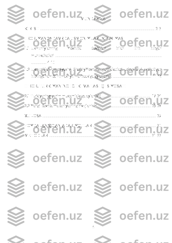 MUNDARIJA
KIRISH  ................................................................................................................. 2-3
I BOB.  YANGI DAVRDA USMONIYLAR IMPERIYASI
1.1 Usmoniylarning   Yevropa   davlatlari   bilan   olib   borgan
munosabatlari   .........................................................................................................
............... 4-10
1.2 Usmonlilar   imperiyasini   G`arbiyYevropa   mamlakatlari   uchun   mol   sotiladigan
bozorga hamda homashyo manbaasiga aylantirish ...................................... 11-16
II BOB. TURKIYANING ICHKI VA TASHQI SIYOSATI
2.1   Turkiyaning yarim mustamlakaga aylanishi ……………………………… 17-24
2.2  Yangi davrda madaniyatning rivojlanishi .................................................... 25-28
XULOSA  ................................................................................................................ 29
FOYDALANILGAN ADABIYOTLAR  .............................................................. 30
METODLAR  .................................................................................................... 31-33
1 