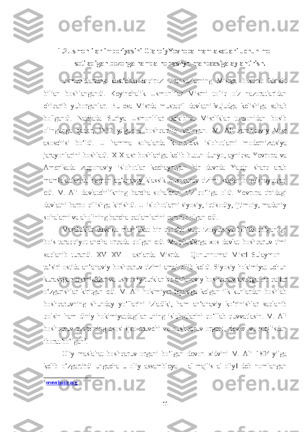 1.2 Usmonlilar imperiyasini G`arbiyYevropa mamlakatlari uchun mol
sotiladigan bozorga hamda homashyo manbaasiga aylantirish.
Usmonlilarning   dastlabki   inqirozi   Fransuzlarning   Misrga   bostirib   kirishi
bilian   boshlangandi.   Keyinchalik   Usmonlilar   Misrni   to'liq   o'z   nazoratlaridan
chiqarib   yuborganlar.   Bu   esa   Misrda   mustaqil   davlatnifvujudga   kelishiga   sabab
bo'lgandi.   Natijada   Suriya   Usmonlilar   tarkibida   Misrliklar   tomonidan   bosib
olingunga   qadar,   1832   yilgacha   boshqarilib   kelingan.   M.   Ali   zamonaviy   Misr
asoschisi   bo‘ldi.   U   hamma   sohalarda   kompleks   islohotlarni   modernizatsiya
jarayonlarini  boshladi.   XIX  asr   boshlariga  kelib  butun  dunyo,  ayniqsa   Yevropa   va
Amerikada   zamonaviy   islohotlar   kechayotgan   bir   davrda   Yaqin   sharq   arab
mamlakatlarida   hamon   an‘anaviy   klassik   boshqaruv   tizimi   saqlanib   qolinayotgan
edi.   M.   Ali   davlatchilikning   barcha   sohalarini   o‘z   qo‘liga   oldi.   Yevropa   tipidagi
davlatni barpo qilishga kirishdi. U islohotlarni siyosiy, iqtisodiy, ijtimoiy, madaniy
sohalarni va aholining barcha qatlamlarini qamrab olgan edi. 
Mamluklar   davrida   mamlakat   bir   qancha   vaqt   izolyatsiya   bo‘lib   qolganligi
bois   taraqqiyot   ancha   orqada   qolgan   edi.   Mamluklarga   xos   davlat   boshqaruv   timi
saqlanib   turardi.   XVI-XVIII   asrlarda   Misrda   ―Qonunnomai   Misr   Sulaymon   I‖
ta‘siri ostida an‘anaviy boshqaruv tizimi amal qilib keldi. Siyosiy hokimiyat uchun
kurashgan mamluklar va usmoniy turklar bu an‘anaviy boshqaruv usuliga bir qadar
o‘zgarishlar   kiritgan   edi.   M.   Ali   hokimiyat   tepasiga   kelgan   ilk   kunlardan   boshlab
boshqaruvning   shunday   yo‘llarini   izladiki,   ham   an‘anaviy   ko‘rinishlar   saqlanib
qolsin   ham   diniy   hokimiyatdagilar   uning   islohotlarini   qo‘llab   quvvatlasin.   M.   Ali
boshqaruv   tizimining   asosi   ijro   etuvchi   va   boshqaruv   organi,   devon   va   majlisdan
iborat bo‘lgan 7
. 
Oliy   maslahat   boshqaruv   organi   bo‘lgan   devon   xidvini   M.   Ali   1824-yilga
kelib   o‘zgartirdi   ungacha   u   oliy   assambleya   ―al-majlis   al-oliy   deb   nomlangan	
‖
7
  www.hozir.org
11 