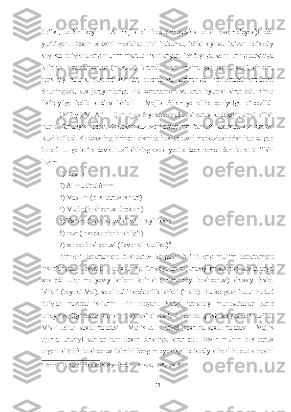 bo‘lsa,   undan   keyin   ―Al-majlis   al-jihod   (muqaddas   urush   assambleyasi)   deb‖
yuritilgan.   Devon   xidvini   maslahat   ijroi   hukumat,   ichki   siyosat   ba‘zan   iqtisodiy
soyosat  bo‘yicha eng muhim institut hisoblangan. 1846-yilga kelib uning tarkibiga
ko‘plab   departamentlar   (masalih)   kirardi.   Ular:   hazina   saqlovchi,   vaqf,   chiqim,
iqtisodiy   balans,   pasport   xizmati,   pochta   va   karantinga   oid   departamentlardir.
Shuningdek,   suv   jarayonlariga   oid   departament   va   arab   byurosi   kirar   edi.   Biroq
1842-yilga   kelib   sudlov   ishlari   ―Majlis   Aljamiya   al-haqqaniya ga   o‘tqazildi.	
‖
1842-yil   M.   Ali   ―Qonun   as-Siyosatnoma   boshqaruv   kodeksini   amal   qilish	
‖
haqida farmoyish berdi. Kodeksni tuzuvchilardan biri fransuz hukumati xizmatchisi
Ruzi bo‘ladi. Kodeksning birinchi qismida boshqaruvni markazlashtirish haqida gap
boradi. Unga ko‘ra davlat  tuzilishining asosi  yettita departamentdan iborat  bo‘lishi
lozim: 
1) Devon 
2) Al-mudir alAmm 
3) Masolih (boshqaruv ishlari) 
4) Mudir (boshqaruv direktori) 
5) Varsha (boshqaruv ishlarini tayinlash) 
6) nazr (inspektorlar boshlig‘i) 
7) sanoat boshqaruvi (devon alFaurikat) 8
. 
Birinchi   departament   boshqaruv   kengashi   bo‘lib   eng   muhim   departament
hisoblangan.   Devon   al-Hadiv   uning   funksiyalari   an‘anaviy   musulmon   davlatlariga
xos   edi.   Ular   moliyaviy   ishlarni   ko‘rish   (ro‘znomayi   boshqaruvi)   shaxsiy   davlat
ishlari (bayt al-Mal), vaqf pul inspektorlik ishlari (hisob). Bu kengash butun hudud
bo‘ylab   nazorat   ishlarini   olib   borgan.   Yangi   iqtisodiy   munosabatlar   qaror
topayotganligi uchun transport  va tashqi  savdoni  nazorat qilish kengashlari  tuzildi.
Misol   uchun   savdo   palatasi   ―Majlis   at-Tijoriya   Yevropa   savdo   palatasi   ―Majlis
‖
tijor   al-urubiy   kabilar   ham   devon   tarkibiga   kirar   edi.   Devon   muhim   boshqaruv	
‖
organi sifatida boshqaruv tizimini keng miqyosdagi iqtisodiy sohani huquq sohasini
8
  Bener E. Turkiye‘de para ve kambyo denetimi.  Ankara, 1988 , 158-160b
12 