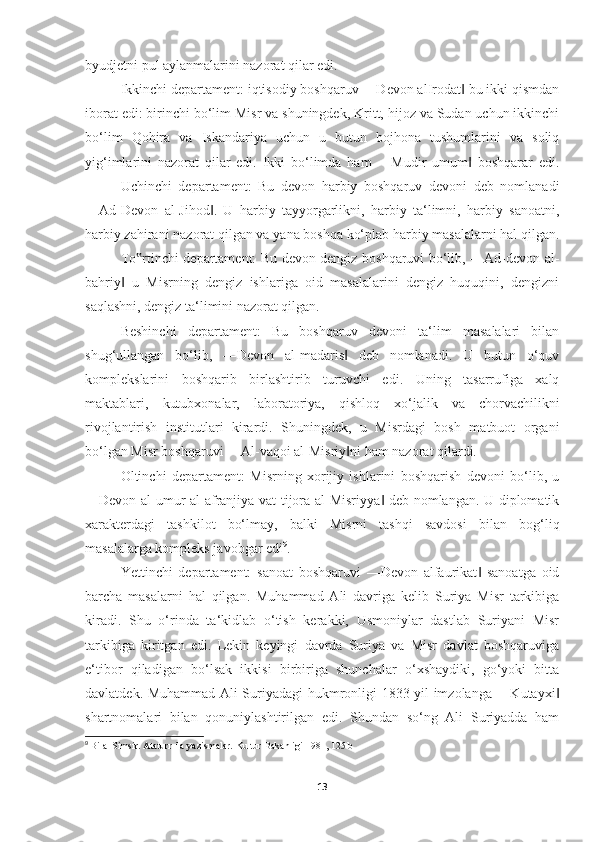 byudjetni pul aylanmalarini nazorat qilar edi. 
Ikkinchi departament: iqtisodiy boshqaruv ―Devon alIrodat  bu ikki qismdan‖
iborat edi: birinchi bo‘lim Misr va shuningdek, Kritt, hijoz va Sudan uchun ikkinchi
bo‘lim   Qohira   va   Iskandariya   uchun   u   butun   bojhona   tushumlarini   va   soliq
yig‘imlarini   nazorat   qilar   edi.   Ikki   bo‘limda   ham   ―Mudir   umum   boshqarar   edi.
‖
Uchinchi   departament:   Bu   devon   harbiy   boshqaruv   devoni   deb   nomlanadi
―Ad-Devon   al-Jihod .   U   harbiy   tayyorgarlikni,   harbiy   ta‘limni,   harbiy   sanoatni,	
‖
harbiy zahirani nazorat qilgan va yana boshqa ko‘plab harbiy masalalarni hal qilgan.
To rtinchi departament: Bu devon dengiz boshqaruvi bo‘lib, ―Ad-devon al-	
‟
bahriy   u   Misrning   dengiz   ishlariga   oid   masalalarini   dengiz   huquqini,   dengizni	
‖
saqlashni, dengiz ta‘limini nazorat qilgan. 
Beshinchi   departament:   Bu   boshqaruv   devoni   ta‘lim   masalalari   bilan
shug‘ullangan   bo‘lib,   ―Devon   al-madaris   deb   nomlanadi.   U   butun   o‘quv	
‖
komplekslarini   boshqarib   birlashtirib   turuvchi   edi.   Uning   tasarrufiga   xalq
maktablari,   kutubxonalar,   laboratoriya,   qishloq   xo‘jalik   va   chorvachilikni
rivojlantirish   institutlari   kirardi.   Shuningdek,   u   Misrdagi   bosh   matbuot   organi
bo‘lgan Misr boshqaruvi ―Al-vaqoi al-Misriy ni ham nazorat qilardi. 
‖
Oltinchi   departament:   Misrning   xorijiy   ishlarini   boshqarish   devoni   bo‘lib,   u
―Devon al-umur al-afranjiya vat tijora al-Misriyya  deb nomlangan. U diplomatik	
‖
xarakterdagi   tashkilot   bo‘lmay,   balki   Misrni   tashqi   savdosi   bilan   bog‘liq
masalalarga kompleks javobgar edi 9
. 
Yettinchi   departament:   sanoat   boshqaruvi   ―Devon   alfaurikat   sanoatga   oid	
‖
barcha   masalarni   hal   qilgan.   Muhammad   Ali   davriga   kelib   Suriya   Misr   tarkibiga
kiradi.   Shu   o‘rinda   ta‘kidlab   o‘tish   kerakki,   Usmoniylar   dastlab   Suriyani   Misr
tarkibiga   kiritgan   edi.   Lekin   keyingi   davrda   Suriya   va   Misr   davlat   boshqaruviga
e‘tibor   qiladigan   bo‘lsak   ikkisi   birbiriga   shunchalar   o‘xshaydiki,   go‘yoki   bitta
davlatdek. Muhammad Ali Suriyadagi hukmronligi 1833 yil imzolanga ―Kutayxi	
‖
shartnomalari   bilan   qonuniylashtirilgan   edi.   Shundan   so‘ng   Ali   Suriyadda   ham
9
  Bilal Simsir. Ataturr ila y а zismalar.  Kultur Bakanligi 1981 , 125 b
13 