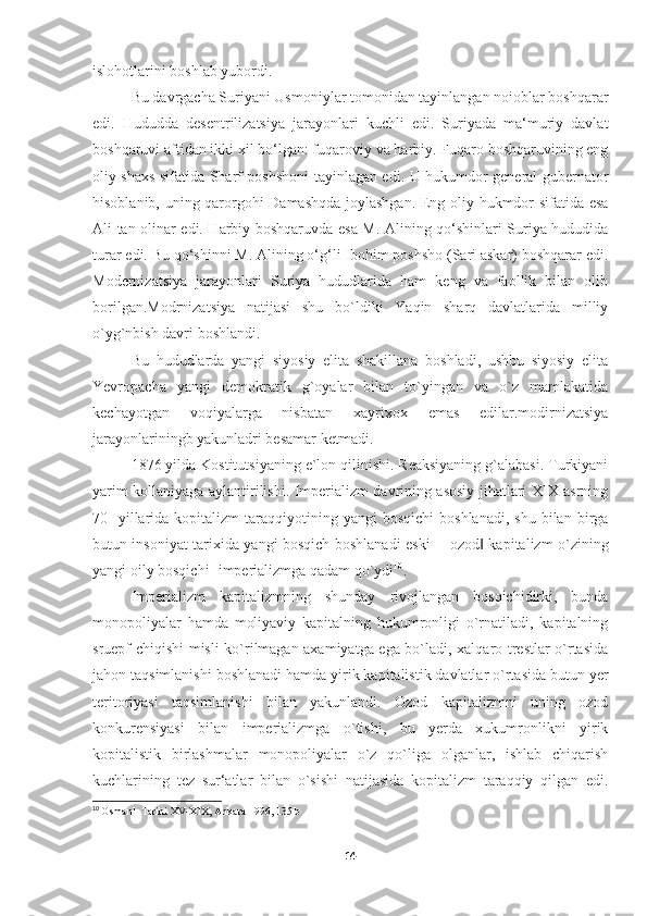 islohotlarini boshlab yubordi. 
Bu davrgacha Suriyani Usmoniylar tomonidan tayinlangan noioblar boshqarar
edi.   Hududda   desentrilizatsiya   jarayonlari   kuchli   edi.   Suriyada   ma‘muriy   davlat
boshqaruvi aftidan ikki xil bo‘lgan: fuqaroviy va harbiy. Fuqaro boshqaruvining eng
oliy shaxs sifatida Sharf poshshoni tayinlagan edi. U hukumdor general gubernator
hisoblanib,   uning qarorgohi Damashqda joylashgan. Eng oliy hukmdor sifatida esa
Ali tan olinar edi. Harbiy boshqaruvda esa M. Alining qo‘shinlari Suriya hududida
turar edi. Bu qo‘shinni M. Alining o‘g‘li Ibohim poshsho (Sari askar) boshqarar edi.
Modernizatsiya   jarayonlari   Suriya   hududlarida   ham   keng   va   faollik   bilan   olib
borilgan.Modrnizatsiya   natijasi   shu   bo`ldiki   Yaqin   sharq   davlatlarida   milliy
o`yg`nbish davri boshlandi.
Bu   hududlarda   yangi   siyosiy   elita   shakillana   boshladi,   ushbu   siyosiy   elita
Yevropacha   yangi   demokratik   g`oyalar   bilan   to`yingan   va   o`z   mamlakatida
kechayotgan   voqiyalarga   nisbatan   xayrixox   emas   edilar.modirnizatsiya
jarayonlariningb yakunladri besamar ketmadi.
1876 yilda Kostitutsiyaning e`lon qilinishi. Reaksiyaning g`alabasi. Turkiyani
yarim kollaniyaga aylantirilishi. Imperializm davrining asosiy jihatlari XIX asrning
70-  yillarida  kopitalizm   taraqqiyotining  yangi  bosqichi   boshlanadi,   shu  bilan  birga
butun insoniyat tarixida yangi bosqich boshlanadi eski ―ozod  kapitalizm o`zining‖
yangi oily bosqichi- imperializmga qadam qo`ydi 10
. 
Imperializm   kapitalizmning   shunday   rivojlangan   bosqichidirki,   bunda
monopoliyalar   hamda   moliyaviy   kapitalning   hukumronligi   o`rnatiladi,   kapitalning
sruepf chiqishi misli ko`rilmagan axamiyatga ega bo`ladi, xalqaro trestlar o`rtasida
jahon taqsimlanishi boshlanadi hamda yirik kapitalistik davlatlar o`rtasida butun yer
teritoriyasi   taqsimlanishi   bilan   yakunlandi.   Ozod   kapitalizmni   uning   ozod
konkurensiyasi   bilan   imperializmga   o`tishi,   bu   yerda   xukumronlikni   yirik
kopitalistik   birlashmalar   monopoliyalar   o`z   qo`liga   olganlar,   ishlab   chiqarish
kuchlarining   tez   sur‘atlar   bilan   o`sishi   natijasida   kopitalizm   taraqqiy   qilgan   edi.
10
  Osmanlı Tarihi XV-XIX, Ankara 1996, 135 b
14 