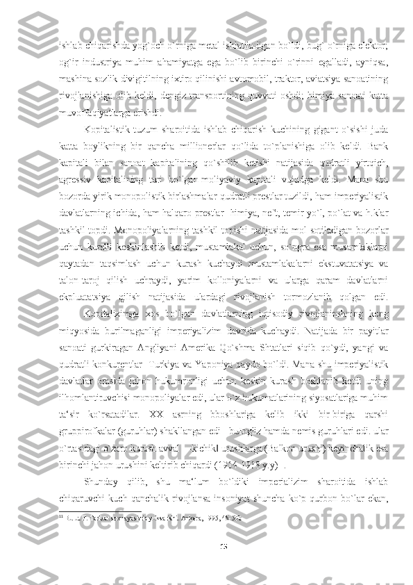 ishlab chiqarishda yog`och o`rniga metal ishlatiladigan bo`ldi, bug` o`rniga elektor;
og`ir   industriya   muhim   ahamiyatga   ega   bo`lib   birinchi   o`rinni   egalladi,   ayniqsa,
mashina sozlik divigitilning ixtiro qilinishi avtomobil, traktor, aviatsiya sanoatining
rivojlanishiga   olib   keldi,   dengiz   transportining   quvvati   oshdi;   himiya   sanoati   katta
muvoffaqiyatlarga erishdi. 
Kopitalistik   tuzum   sharoitida   ishlab   chiqarish   kuchining   gigant   o`sishi   juda
katta   boylikning   bir   qancha   millionerlar   qo`lida   to`planishiga   olib   keldi.   Bank
kapitali   bilan   sanoat   kapitalining   qo`shilib   ketishi   natijasida   qudratli   yirtqich,
agressiv   kapitalining   turi   bo`lgan-moliyaviy   kapitali   vujudga   keldi.   Mana   shu
bozorda yirik monopolistik birlashmalar-qudratli prestlar tuzildi, ham imperiyalistik
davlatlarning ichida, ham halqaro prestlar- himiya, neft, temir yo`l, po`lat va h.klar
tashkil topdi. Monopoliyalarning tashkil topishi  natijasida mol sotiladigan bozorlar
uchun   kurelli   keskinlashib   ketdi,   mustamlakal   uchun,   so`ngra   esa   musamlaklarni
qaytadan   taqsimlash   uchun   kurash   kuchaydi   mustamlakalarni   ekstuvatatsiya   va
talon-taroj   qilish   uchraydi,   yarim   kolloniyalarni   va   ularga   qaram   davlatlarni
ekpluatatsiya   qilish   natijasida   ulardagi   rivojlanish   tormozlanib   qolgan   edi.
Kopitalizimga   xos   bo`lgan   davlatlarning   iqtisodiy   rivojlaninshning   keng
miqyosida   burilmaganligi   imperiyalizim   davrida   kuchaydi.   Natijada   bir   payitlar
sanoati   gurkiragan   Angliyani   Amerika   Qo`shma   Shtatlari   siqib   qo`ydi,   yangi   va
qudratli konkurentlar- Turkiya va Yaponiya paydo bo`ldi. Mana shu imperiyalistik
davlatlar   orasida   jahon   hukumronligi   uchun   keskin   kurash   boshlanib   ketdi   uning
ilhomlantiruvchisi monopoliyalar edi, ular o`z hukumatlarining siyosatlariga muhim
ta‘sir   ko`rsatadilar.   XX   asrning   bboshlariga   kelib   ikki   bir-biriga   qarshi
gruppirofkalar (guruhlar) shakllangan edi - buIngliz hamda nemis guruhlari edi. ular
o`rtasidagi o`zaro kurash avval ―kichik  urushlarga (Balkon urushi) keyinchalik esa‖
birinchi jahon urushini keltirib chiqardi (1914-1918 y.y) 11
. 
Shunday   qilib,   shu   ma‘lum   bo`ldiki   imperializim   sharoitida   ishlab
chiqaruvchi   kuch   qanchalik   rivojlansa   insoniyat   shuncha   ko`p   qurbon   bo`lar   ekan,
11
  Bulut F. Tarikat sermayesinin yuksalishi.  Ankara, 1995 , 48-50b
15 