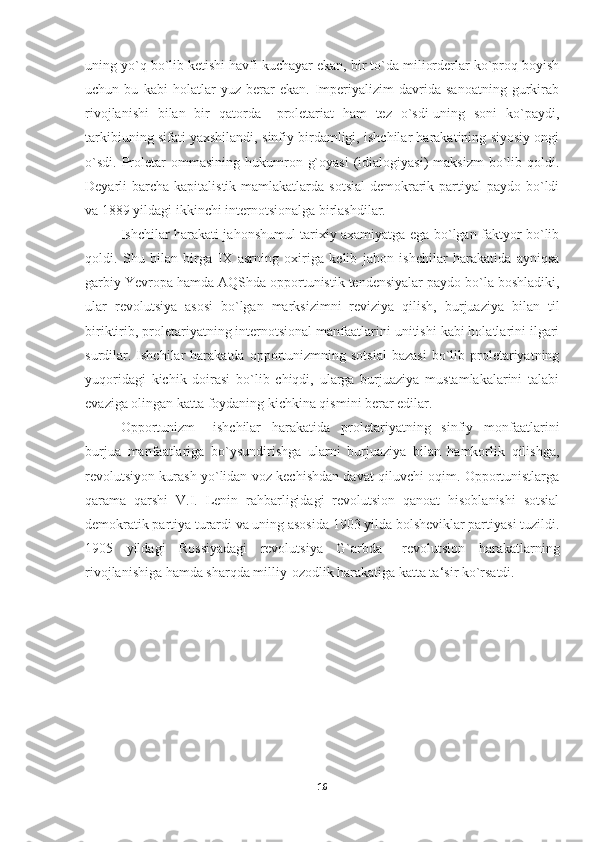 uning yo`q bo`lib ketishi havfi kuchayar ekan, bir to`da miliorderlar ko`proq boyish
uchun   bu   kabi   holatlar   yuz   berar   ekan.   Imperiyalizim   davrida   sanoatning   gurkirab
rivojlanishi   bilan   bir   qatorda   –proletariat   ham   tez   o`sdi-uning   soni   ko`paydi,
tarkibiuning sifati yaxshilandi, sinfiy birdamligi, ishchilar harakatining siyosiy ongi
o`sdi.   Proletar   ommasining  hukumron  g`oyasi   (idialogiyasi)   maksizm  bo`lib  qoldi.
Deyarli  barcha  kapitalistik mamlakatlarda sotsial  demokrarik partiyal  paydo bo`ldi
va 1889 yildagi ikkinchi internotsionalga birlashdilar. 
Ishchilar harakati jahonshumul tarixiy axamiyatga ega bo`lgan faktyor bo`lib
qoldi.   Shu   bilan   birga   IX   asrning   oxiriga   kelib   jahon   ishchilar   harakatida   ayniqsa
garbiy Yevropa hamda AQShda opportunistik tendensiyalar paydo bo`la boshladiki,
ular   revolutsiya   asosi   bo`lgan   marksizimni   reviziya   qilish,   burjuaziya   bilan   til
biriktirib, proletariyatning internotsional manfaatlarini unitishi kabi holatlarini ilgari
surdilar.  Ishchilar  harakatda  opportunizmning  sotsial   bazasi   bo`lib  proletariyatning
yuqoridagi   kichik   doirasi   bo`lib   chiqdi,   ularga   burjuaziya   mustamlakalarini   talabi
evaziga olingan katta foydaning kichkina qismini berar edilar. 
Opportunizm   –ishchilar   harakatida   proletariyatning   sinfiy   monfaatlarini
burjua   manfaatlariga   bo`ysundirishga   ularni   burjuaziya   bilan   hamkorlik   qilishga,
revolutsiyon kurash yo`lidan voz kechishdan davat qiluvchi oqim. Opportunistlarga
qarama   qarshi   V.I.   Lenin   rahbarligidagi   revolutsion   qanoat   hisoblanishi   sotsial
demokratik partiya turardi va uning asosida 1903 yilda bolsheviklar partiyasi tuzildi.
1905   yildagi   Rossiyadagi   revolutsiya   G`arbda   –revolutsion   harakatlarning
rivojlanishiga hamda sharqda milliy-ozodlik harakatiga katta ta‘sir ko`rsatdi.
16 